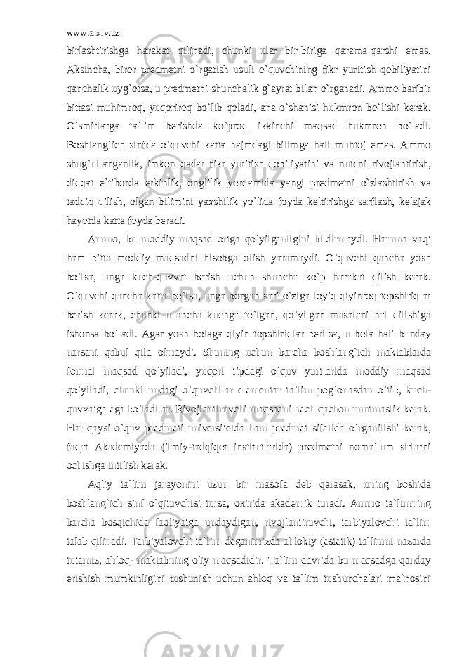 www.arxiv.uz birlashtirishga harakat qilinadi, chunki ular bir-biriga qarama-qarshi emas. Aksincha, biror predmetni o`rgatish usuli o`quvchining fikr yuritish qobiliyatini qanchalik uyg`otsa, u predmetni shunchalik g`ayrat bilan o`rganadi. Ammo baribir bittasi muhimroq, yuqoriroq bo`lib qoladi, ana o`shanisi hukmron bo`lishi kerak. O`smirlarga ta`lim berishda ko`proq ikkinchi maqsad hukmron bo`ladi. Boshlang`ich sinfda o`quvchi katta hajmdagi bilimga hali muhtoj emas. Ammo shug`ullanganlik, imkon qadar fikr yuritish qobiliyatini va nutqni rivojlantirish, diqqat e`tiborda erkinlik, onglilik yordamida yangi predmetni o`zlashtirish va tadqiq qilish, olgan bilimini yaxshilik yo`lida foyda keltirishga sarflash, kelajak hayotda katta foyda beradi. Ammo, bu moddiy maqsad ortga qo`yilganligini bildirmaydi. Hamma vaqt ham bitta moddiy maqsadni hisobga olish yaramaydi. O`quvchi qancha yosh bo`lsa, unga kuch-quvvat berish uchun shuncha ko`p harakat qilish kerak. O`quvchi qancha katta bo`lsa, unga borgan sari o`ziga loyiq qiyinroq topshiriqlar berish kerak, chunki u ancha kuchga to`lgan, qo`yilgan masalani hal qilishiga ishonsa bo`ladi. Agar yosh bolaga qiyin topshiriqlar berilsa, u bola hali bunday narsani qabul qila olmaydi. Shuning uchun barcha boshlang`ich maktablarda formal maqsad qo`yiladi, yuqori tipdagi o`quv yurtlarida moddiy maqsad qo`yiladi, chunki undagi o`quvchilar elementar ta`lim pog`onasdan o`tib, kuch- quvvatga ega bo`ladilar. Rivojlantiruvchi maqsadni hech qachon unutmaslik kerak. Har qaysi o`quv predmeti universitetda ham predmet sifatida o`rganilishi kerak, faqat Akademiyada (ilmiy-tadqiqot institutlarida) predmetni noma`lum sirlarni ochishga intilish kerak. Aqliy ta`lim jarayonini uzun bir masofa deb qarasak, uning boshida boshlang`ich sinf o`qituvchisi tursa, oxirida akademik turadi. Ammo ta`limning barcha bosqichida faoliyatga undaydigan, rivojlantiruvchi, tarbiyalovchi ta`lim talab qilinadi. Tarbiyalovchi ta`lim deganimizda ahlokiy (estetik) ta`limni nazarda tutamiz, ahloq- maktabning oliy maqsadidir. Ta`lim davrida bu maqsadga qanday erishish mumkinligini tushunish uchun ahloq va ta`lim tushunchalari ma`nosini 