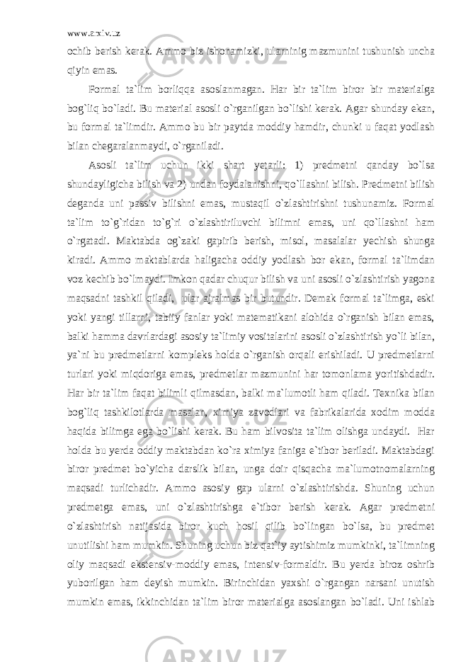 www.arxiv.uz ochib berish kerak. Ammo biz ishonamizki, ularninig mazmunini tushunish uncha qiyin emas. Formal ta`lim borliqqa asoslanmagan. Har bir ta`lim biror bir materialga bog`liq bo`ladi. Bu material asosli o`rganilgan bo`lishi kerak. Agar shunday ekan, bu formal ta`limdir. Ammo bu bir paytda moddiy hamdir, chunki u faqat yodlash bilan chegaralanmaydi, o`rganiladi. Asosli ta`lim uchun ikki shart yetarli: 1) predmetni qanday bo`lsa shundayligicha bilish va 2) undan foydalanishni, qo`llashni bilish. Predmetni bilish deganda uni passiv bilishni emas, mustaqil o`zlashtirishni tushunamiz. Formal ta`lim to`g`ridan to`g`ri o`zlashtiriluvchi bilimni emas, uni qo`llashni ham o`rgatadi. Maktabda og`zaki gapirib berish, misol, masalalar yechish shunga kiradi. Ammo maktablarda haligacha oddiy yodlash bor ekan, formal ta`limdan voz kechib bo`lmaydi. Imkon qadar chuqur bilish va uni asosli o`zlashtirish yagona maqsadni tashkil qiladi, ular ajralmas bir butundir. Demak formal ta`limga, eski yoki yangi tillarni, tabiiy fanlar yoki matematikani alohida o`rganish bilan emas, balki hamma davrlardagi asosiy ta`limiy vositalarini asosli o`zlashtirish yo`li bilan, ya`ni bu predmetlarni kompleks holda o`rganish orqali erishiladi. U predmetlarni turlari yoki miqdoriga emas, predmetlar mazmunini har tomonlama yoritishdadir. Har bir ta`lim faqat bilimli qilmasdan, balki ma`lumotli ham qiladi. Texnika bilan bog`liq tashkilotlarda masalan, ximiya zavodlari va fabrikalarida xodim modda haqida bilimga ega bo`lishi kerak. Bu ham bilvosita ta`lim olishga undaydi. Har holda bu yerda oddiy maktabdan ko`ra ximiya faniga e`tibor beriladi. Maktabdagi biror predmet bo`yicha darslik bilan, unga doir qisqacha ma`lumotnomalarning maqsadi turlichadir. Ammo asosiy gap ularni o`zlashtirishda. Shuning uchun predmetga emas, uni o`zlashtirishga e`tibor berish kerak. Agar predmetni o`zlashtirish natijasida biror kuch hosil qilib bo`lingan bo`lsa, bu predmet unutilishi ham mumkin. Shuning uchun biz qat`iy aytishimiz mumkinki, ta`limning oliy maqsadi ekstensiv-moddiy emas, intensiv-formaldir. Bu yerda biroz oshrib yuborilgan ham deyish mumkin. Birinchidan yaxshi o`rgangan narsani unutish mumkin emas, ikkinchidan ta`lim biror materialga asoslangan bo`ladi. Uni ishlab 