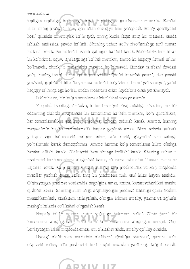 www.arxiv.uz topilgan kapitalga, badandagi qonga, miyadagi aqlga qiyoslash mumkin. Kapital bilan uning protsenti ham, qon bilan energiya ham yo`qoladi. Ruhiy qobiliyatni hosil qilishda umumiylik bo`lmaydi, uning kuchi faqat aniq bir material ustida ishlash natijasida paydo bo`ladi. Shuning uchun aqliy rivojlanishga turli tuman material kerak. Bu material ushlab qolingan bo`lishi kerak. Materialsiz ham biron bir ko`nikma, uquv, tajribaga ega bo`lish mumkin, ammo bu haqiqiy formal ta`lim bo`lmaydi, chunki u materialsiz mavjud bo`lolmaydi. Bunday tajribani foydasi yo`q, buning isboti uchun ayrim yozuvchilar ijodini kuzatish yetarli, ular yaxshi yozishni, gapirishni biladilar, ammo material bo`yicha bilimlari yetishmaydi, ya`ni haqiqiy ta`limga ega bo`lib, undan mohirona erkin foydalana olish yetishmaydi. Ikkinchidan, biz ko`p tomonlama qiziqtirishni tavsiya etamiz. Yuqorida isbotlaganimizdek, butun insoniyat rivojlanishiga nisbatan, har bir odamning alohida rivojlanishi bir tomonlama bo`lishi mumkin, ko`p qirralilikni, har tomonlamalikni esa butun insoniyat ichidan qidirish kerak. Ammo, bizning maqsadimiz bu bir tomonlamalik haqida gapirish emas. Biror sohada yuksak yutuqqa ega bo`lmoqchi bo`lgan odam, o`z kuchi, g`ayratini shu sohaga yo`naltirishi kerak demoqchimiz. Ammo hamma ko`p tomonlama bilim olishga harakat qilishi kerak. O`qituvchi ham shunga intilishi kerak. Shuning uchun u predmetni har tomonlama o`rganishi kerak, bir narsa ustida turli-tuman mashqlar bajarish kerak. Ko`p tomonlik faqat xillilik, ko`p predmetlilik va ko`p miqdorda misollar yechish emas, balki aniq bir predmetni turli usul bilan bayon etishdir. O`qitayotgan predmet yordamida ongnigina emas, xotira, kuzatuvchanlikni mashq qildirish kerak. Shuning bilan birga o`qitilayotgan predmet tabiatiga qarab irodani mustahkamlash, xarakterni tarbiyalash, olingan bilimni amaliy, yozma va og`zaki mashg`ulotlarda qo`llashni o`rganish kerak. Haqiqiy ta`lim odamni butun vujudiga hukmron bo`ldi. O`nta fanni bir tomonlama o`rgangandan, bitta fanni o`n tomonlama o`rgangan ma`qul. Gap berilayotgan bilim miqdorda emas, uni o`zlashtirishda, amaliy qo`llay olishda. Uydagi o`qitishdan maktabda o`qitishni afzalliga shundaki, qancha ko`p o`quvchi bo`lsa, bitta predmetni turli nuqtai nazardan yoritishga to`g`ri keladi. 