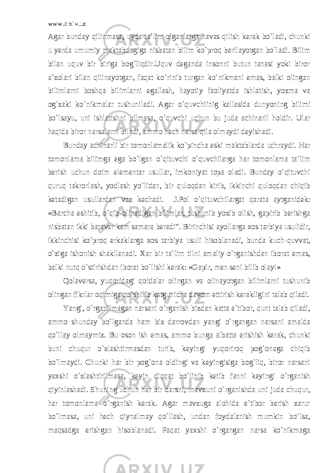 www.arxiv.uz Agar bunday qilinmasa, uyda ta`lim olganlarga havas qilish kerak bo`ladi, chunki u yerda umumiy maktabdagiga nisbatan bilim ko`proq berilayotgan bo`ladi. Bilim bilan uquv bir biriga bog`liqdir.Uquv deganda insonni butun tanasi yoki biror a`zolari bilan qilinayotgan, faqat ko`rinib turgan ko`nikmani emas, balki olingan bilimlarni boshqa bilimlarni egallash, hayotiy faoliyatda ishlatish, yozma va og`zaki ko`nikmalar tushuniladi. Agar o`quvchiinig kallasida dunyoning bilimi bo`lsayu, uni ishlatishni bilmasa, o`quvchi uchun bu juda achinarli holdir. Ular haqida biror narsalarni biladi, ammo hech narsa qila olmaydi deyishadi. Bunday achinarli bir tomonlamalik ko`pincha eski maktablarda uchraydi. Har tomonlama bilimga ega bo`lgan o`qituvchi o`quvchilarga har tomonlama ta`lim berish uchun doim elementar usullar, imkoniyat topa oladi. Bunday o`qituvchi quruq takrorlash, yodlash yo`lidan, bir quloqdan kirib, ikkinchi quloqdan chiqib ketadigan usullardan voz kechadi. J.Pol o`qituvchilargat qarata aytganidek: «Barcha eshitib, o`qib olinadigan bilimlar, tushunib yozib olish, gapirib berishga nisbatan ikki baravar kam samara beradi”. Birinchisi ayollarga xos tarbiya usulidir, ikkinchisi ko`proq erkaklarga xos tarbiya usuli hisoblanadi, bunda kuch-quvvat, o`ziga ishonish shakllanadi. Xar bir ta`lim tilni amaliy o`rganishdan iborat emas, balki nutq o`stirishdan iborat bo`lishi kerak: «Gapir, men seni bilib olay!» Qolaversa, yuqoridagi qoidalar olingan va olinayotgan bilimlarni tushunib olingan fikrlar oqimiga qo`shilib ketgunicha davom ettirish kerakligini talab qiladi. Yangi, o`rganilmagan narsani o`rganish bizdan katta e`tibor, qunt talab qiladi, ammo shunday bo`lganda ham biz darrovdan yangi o`rgangan narsani amalda qo`llay olmaymiz. Bu oson ish emas, ammo bunga albatta erishish kerak, chunki buni chuqur o`zlashtirmasdan turib, keyingi yuqoriroq pog`onaga chiqib bo`lmaydi. Chunki har bir pog`ona oldingi va keyingisiga bog`liq, biror narsani yaxshi o`zlashtirilmasa, keyin diqqat bo`linib ketib fanni keyingi o`rganish qiyinlashadi. Shuning uchun har bir darsni, mavzuni o`rganishda uni juda chuqur, har tomonlama o`rganish kerak. Agar mavzuga alohida e`tibor berish zarur bo`lmasa, uni hech qiynalmay qo`llash, undan foydalanish mumkin bo`lsa, maqsadga erishgan hisoblanadi. Faqat yaxshi o`rgangan narsa ko`nikmaga 