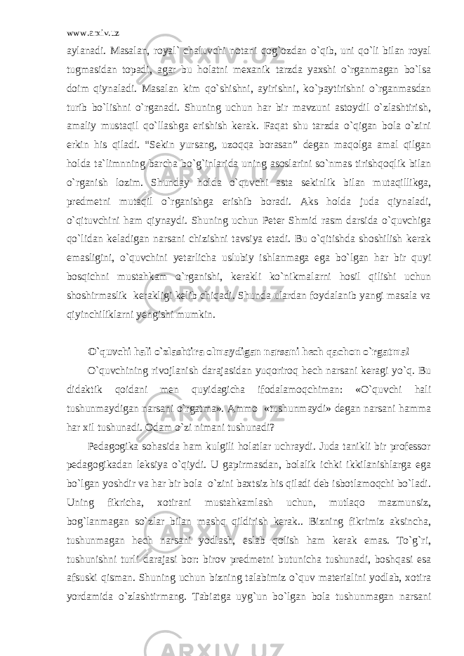 www.arxiv.uz aylanadi. Masalan, royal` chaluvchi notani qog`ozdan o`qib, uni qo`li bilan royal tugmasidan topadi, agar bu holatni mexanik tarzda yaxshi o`rganmagan bo`lsa doim qiynaladi. Masalan kim qo`shishni, ayirishni, ko`paytirishni o`rganmasdan turib bo`lishni o`rganadi. Shuning uchun har bir mavzuni astoydil o`zlashtirish, amaliy mustaqil qo`llashga erishish kerak. Faqat shu tarzda o`qigan bola o`zini erkin his qiladi. “Sekin yursang, uzoqqa borasan” degan maqolga amal qilgan holda ta`limnning barcha bo`g`inlarida uning asoslarini so`nmas tirishqoqlik bilan o`rganish lozim. Shunday holda o`quvchi asta sekinlik bilan mutaqillikga, predmetni mutaqil o`rganishga erishib boradi. Aks holda juda qiynaladi, o`qituvchini ham qiynaydi. Shuning uchun Peter Shmid rasm darsida o`quvchiga qo`lidan keladigan narsani chizishni tavsiya etadi. Bu o`qitishda shoshilish kerak emasligini, o`quvchini yetarlicha uslubiy ishlanmaga ega bo`lgan har bir quyi bosqichni mustahkam o`rganishi, kerakli ko`nikmalarni hosil qilishi uchun shoshirmaslik kerakligi kelib chiqadi. Shunda ulardan foydalanib yangi masala va qiyinchiliklarni yengishi mumkin. O`quvchi hali o`zlashtira olmaydigan narsani hech qachon o`rgatma! O`quvchining rivojlanish darajasidan yuqoriroq hech narsani keragi yo`q. Bu didaktik qoidani men quyidagicha ifodalamoqchiman: «O`quvchi hali tushunmaydigan narsani o`rgatma». Ammo «tushunmaydi» degan narsani hamma har xil tushunadi. Odam o`zi nimani tushunadi? Pedagogika sohasida ham kulgili holatlar uchraydi. Juda tanikli bir professor pedagogikadan leksiya o`qiydi. U gapirmasdan, bolalik ichki ikkilanishlarga ega bo`lgan yoshdir va har bir bola o`zini baxtsiz his qiladi deb isbotlamoqchi bo`ladi. Uning fikricha, xotirani mustahkamlash uchun, mutlaqo mazmunsiz, bog`lanmagan so`zlar bilan mashq qildirish kerak.. Bizning fikrimiz aksincha, tushunmagan hech narsani yodlash, eslab qolish ham kerak emas. To`g`ri, tushunishni turli darajasi bor: birov predmetni butunicha tushunadi, boshqasi esa afsuski qisman. Shuning uchun bizning talabimiz o`quv materialini yodlab, xotira yordamida o`zlashtirmang. Tabiatga uyg`un bo`lgan bola tushunmagan narsani 