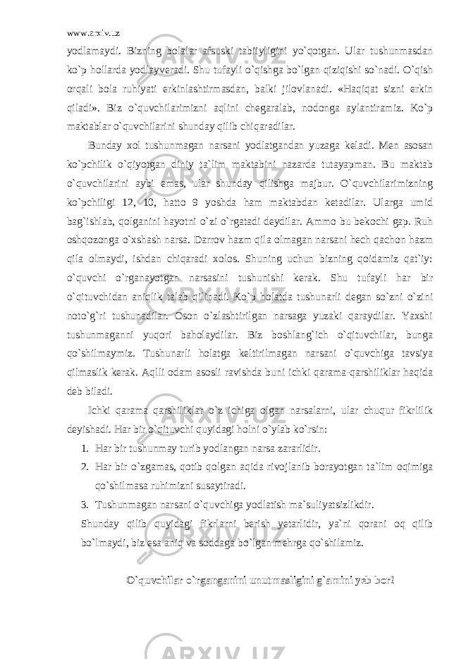 www.arxiv.uz yodlamaydi. Bizning bolalar afsuski tabiiyligini yo`qotgan. Ular tushunmasdan ko`p hollarda yodlayveradi. Shu tufayli o`qishga bo`lgan qiziqishi so`nadi. O`qish orqali bola ruhiyati erkinlashtirmasdan, balki jilovlanadi. «Haqiqat sizni erkin qiladi». Biz o`quvchilarimizni aqlini chegaralab, nodonga aylantiramiz. Ko`p maktablar o`quvchilarini shunday qilib chiqaradilar. Bunday xol tushunmagan narsani yodlatgandan yuzaga keladi. Men asosan ko`pchilik o`qiyotgan diniy ta`lim maktabini nazarda tutayapman. Bu maktab o`quvchilarini aybi emas, ular shunday qilishga majbur. O`quvchilarimizning ko`pchiligi 12, 10, hatto 9 yoshda ham maktabdan ketadilar. Ularga umid bag`ishlab, qolganini hayotni o`zi o`rgatadi deydilar. Ammo bu bekochi gap. Ruh oshqozonga o`xshash narsa. Darrov hazm qila olmagan narsani hech qachon hazm qila olmaydi, ishdan chiqaradi xolos. Shuning uchun bizning qoidamiz qat`iy: o`quvchi o`rganayotgan narsasini tushunishi kerak. Shu tufayli har bir o`qituvchidan aniqlik talab qilinadi. Ko`p holatda tushunarli degan so`zni o`zini noto`g`ri tushunadilar. Oson o`zlashtirilgan narsaga yuzaki qaraydilar. Yaxshi tushunmaganni yuqori baholaydilar. Biz boshlang`ich o`qituvchilar, bunga qo`shilmaymiz. Tushunarli holatga keltirilmagan narsani o`quvchiga tavsiya qilmaslik kerak. Aqlli odam asosli ravishda buni ichki qarama-qarshiliklar haqida deb biladi. Ichki qarama qarshiliklar o`z ichiga olgan narsalarni, ular chuqur fikrlilik deyishadi. Har bir o`qituvchi quyidagi holni o`ylab ko`rsin: 1. Har bir tushunmay turib yodlangan narsa zararlidir. 2. Har bir o`zgamas, qotib qolgan aqida rivojlanib borayotgan ta`lim oqimiga qo`shilmasa ruhimizni susaytiradi. 3. Tushunmagan narsani o`quvchiga yodlatish ma`suliyatsizlikdir. Shunday qilib quyidagi fikrlarni berish yetarlidir, ya`ni qorani oq qilib bo`lmaydi, biz esa aniq va soddaga bo`lgan mehrga qo`shilamiz. O`quvchilar o`rganganini unutmasligini g`amini yeb bor! 