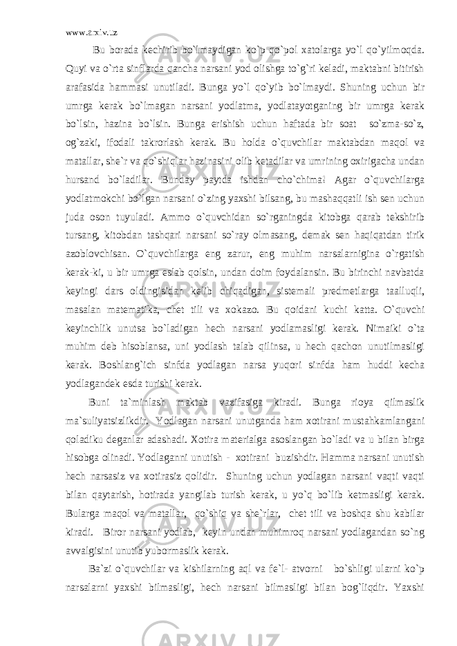 www.arxiv.uz Bu borada kechirib bo`lmaydigan ko`p qo`pol xatolarga yo`l qo`yilmoqda. Quyi va o`rta sinflarda qancha narsani yod olishga to`g`ri keladi, maktabni bitirish arafasida hammasi unutiladi. Bunga yo`l qo`yib bo`lmaydi. Shuning uchun bir umrga kerak bo`lmagan narsani yodlatma, yodlatayotganing bir umrga kerak bo`lsin, hazina bo`lsin. Bunga erishish uchun haftada bir soat so`zma-so`z, og`zaki, ifodali takrorlash kerak. Bu holda o`quvchilar maktabdan maqol va matallar, she`r va qo`shiqlar hazinasini olib ketadilar va umrining oxirigacha undan hursand bo`ladilar. Bunday paytda ishdan cho`chima! Agar o`quvchilarga yodlatmokchi bo`lgan narsani o`zing yaxshi bilsang, bu mashaqqatli ish sen uchun juda oson tuyuladi. Ammo o`quvchidan so`rganingda kitobga qarab tekshirib tursang, kitobdan tashqari narsani so`ray olmasang, demak sen haqiqatdan tirik azoblovchisan. O`quvchilarga eng zarur, eng muhim narsalarnigina o`rgatish kerak-ki, u bir umrga eslab qolsin, undan doim foydalansin. Bu birinchi navbatda keyingi dars oldingisidan kelib chiqadigan, sistemali predmetlarga taalluqli, masalan matematika, chet tili va xokazo. Bu qoidani kuchi katta. O`quvchi keyinchlik unutsa bo`ladigan hech narsani yodlamasligi kerak. Nimaiki o`ta muhim deb hisoblansa, uni yodlash talab qilinsa, u hech qachon unutilmasligi kerak. Boshlang`ich sinfda yodlagan narsa yuqori sinfda ham huddi kecha yodlagandek esda turishi kerak. Buni ta`minlash maktab vazifasiga kiradi. Bunga rioya qilmaslik ma`suliyatsizlikdir. Yodlagan narsani unutganda ham xotirani mustahkamlangani qoladiku deganlar adashadi. Xotira materialga asoslangan bo`ladi va u bilan birga hisobga olinadi. Yodlaganni unutish - xotirani buzishdir. Hamma narsani unutish hech narsasiz va xotirasiz qolidir. Shuning uchun yodlagan narsani vaqti vaqti bilan qaytarish, hotirada yangilab turish kerak, u yo`q bo`lib ketmasligi kerak. Bularga maqol va matallar, qo`shiq va she`rlar, chet tili va boshqa shu kabilar kiradi. Biror narsani yodlab, keyin undan muhimroq narsani yodlagandan so`ng avvalgisini unutib yubormaslik kerak. Ba`zi o`quvchilar va kishilarning aql va fe`l- atvorni bo`shligi ularni ko`p narsalarni yaxshi bilmasligi, hech narsani bilmasligi bilan bog`liqdir. Yaxshi 