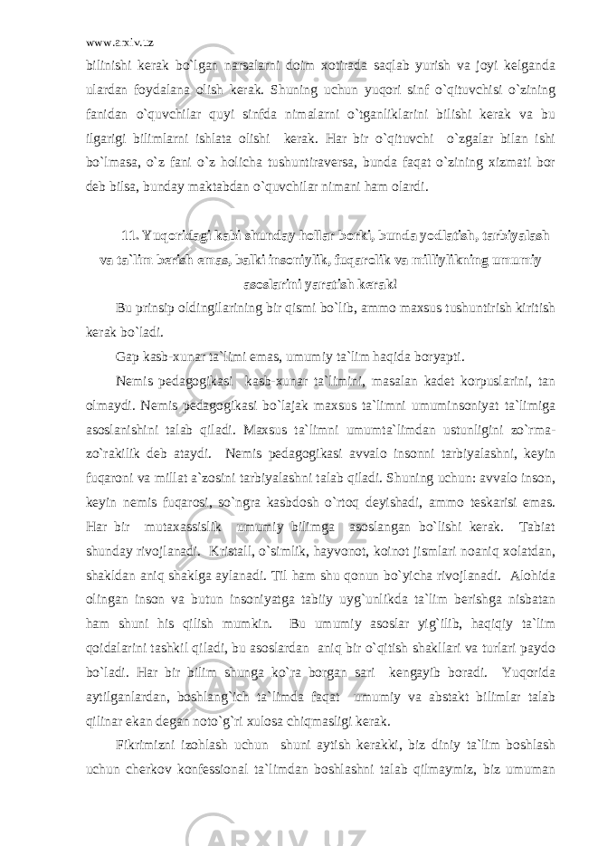 www.arxiv.uz bilinishi kerak bo`lgan narsalarni doim xotirada saqlab yurish va joyi kelganda ulardan foydalana olish kerak. Shuning uchun yuqori sinf o`qituvchisi o`zining fanidan o`quvchilar quyi sinfda nimalarni o`tganliklarini bilishi kerak va bu ilgarigi bilimlarni ishlata olishi kerak. Har bir o`qituvchi o`zgalar bilan ishi bo`lmasa, o`z fani o`z holicha tushuntiraversa, bunda faqat o`zining xizmati bor deb bilsa, bunday maktabdan o`quvchilar nimani ham olardi. 11. Yuqoridagi kabi shunday hollar borki, bunda yodlatish, tarbiyalash va ta`lim berish emas, balki insoniylik, fuqarolik va milliylikning umumiy asoslarini yaratish kerak! Bu prinsip oldingilarining bir qismi bo`lib, ammo maxsus tushuntirish kiritish kerak bo`ladi. Gap kasb-xunar ta`limi emas, umumiy ta`lim haqida boryapti. Nemis pedagogikasi kasb-xunar ta`limini, masalan kadet korpuslarini, tan olmaydi. Nemis pedagogikasi bo`lajak maxsus ta`limni umuminsoniyat ta`limiga asoslanishini talab qiladi. Maxsus ta`limni umumta`limdan ustunligini zo`rma- zo`rakilik deb ataydi. Nemis pedagogikasi avvalo insonni tarbiyalashni, keyin fuqaroni va millat a`zosini tarbiyalashni talab qiladi. Shuning uchun: avvalo inson, keyin nemis fuqarosi, so`ngra kasbdosh o`rtoq deyishadi, ammo teskarisi emas. Har bir mutaxassislik umumiy bilimga asoslangan bo`lishi kerak. Tabiat shunday rivojlanadi. Kristall, o`simlik, hayvonot, koinot jismlari noaniq xolatdan, shakldan aniq shaklga aylanadi. Til ham shu qonun bo`yicha rivojlanadi. Alohida olingan inson va butun insoniyatga tabiiy uyg`unlikda ta`lim berishga nisbatan ham shuni his qilish mumkin. Bu umumiy asoslar yig`ilib, haqiqiy ta`lim qoidalarini tashkil qiladi, bu asoslardan aniq bir o`qitish shakllari va turlari paydo bo`ladi. Har bir bilim shunga ko`ra borgan sari kengayib boradi. Yuqorida aytilganlardan, boshlang`ich ta`limda faqat umumiy va abstakt bilimlar talab qilinar ekan degan noto`g`ri xulosa chiqmasligi kerak. Fikrimizni izohlash uchun shuni aytish kerakki, biz diniy ta`lim boshlash uchun cherkov konfessional ta`limdan boshlashni talab qilmaymiz, biz umuman 