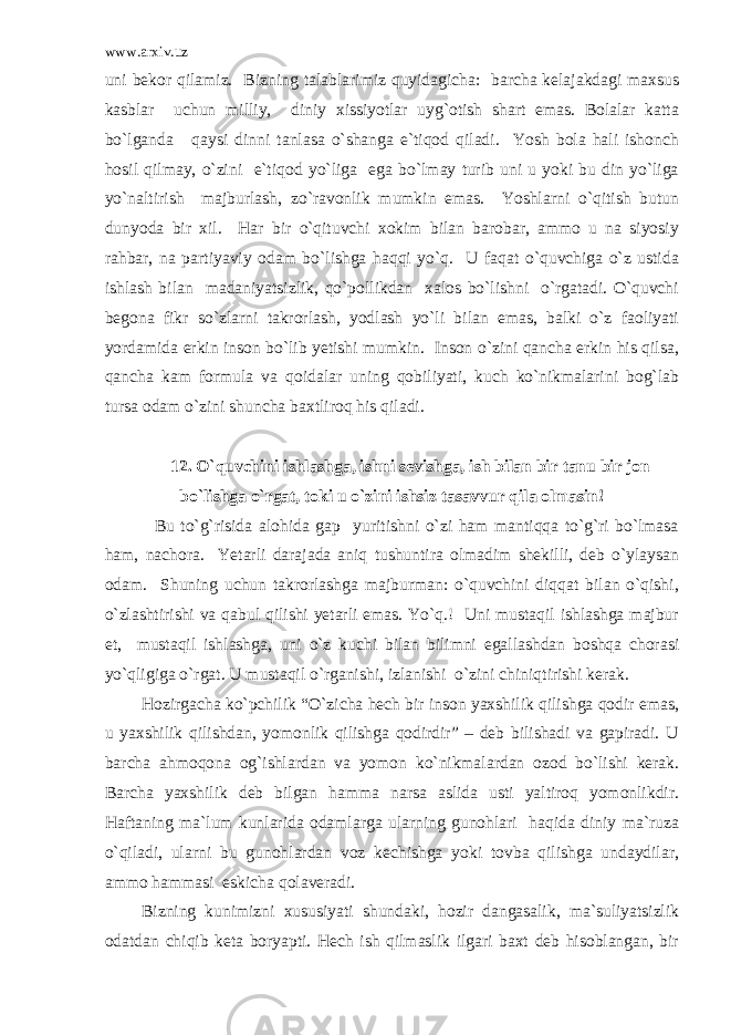 www.arxiv.uz uni bekor qilamiz. Bizning talablarimiz quyidagicha: barcha kelajakdagi maxsus kasblar uchun milliy, diniy xissiyotlar uyg`otish shart emas. Bolalar katta bo`lganda qaysi dinni tanlasa o`shanga e`tiqod qiladi. Yosh bola hali ishonch hosil qilmay, o`zini e`tiqod yo`liga ega bo`lmay turib uni u yoki bu din yo`liga yo`naltirish majburlash, zo`ravonlik mumkin emas. Yoshlarni o`qitish butun dunyoda bir xil. Har bir o`qituvchi xokim bilan barobar, ammo u na siyosiy rahbar, na partiyaviy odam bo`lishga haqqi yo`q. U faqat o`quvchiga o`z ustida ishlash bilan madaniyatsizlik, qo`pollikdan xalos bo`lishni o`rgatadi. O`quvchi begona fikr so`zlarni takrorlash, yodlash yo`li bilan emas, balki o`z faoliyati yordamida erkin inson bo`lib yetishi mumkin. Inson o`zini qancha erkin his qilsa, qancha kam formula va qoidalar uning qobiliyati, kuch ko`nikmalarini bog`lab tursa odam o`zini shuncha baxtliroq his qiladi. 12. O`quvchini ishlashga, ishni sevishga, ish bilan bir tanu bir jon bo`lishga o`rgat, toki u o`zini ishsiz tasavvur qila olmasin! Bu to`g`risida alohida gap yuritishni o`zi ham mantiqqa to`g`ri bo`lmasa ham, nachora. Yetarli darajada aniq tushuntira olmadim shekilli, deb o`ylaysan odam. Shuning uchun takrorlashga majburman: o`quvchini diqqat bilan o`qishi, o`zlashtirishi va qabul qilishi yetarli emas. Yo`q.! Uni mustaqil ishlashga majbur et, mustaqil ishlashga, uni o`z kuchi bilan bilimni egallashdan boshqa chorasi yo`qligiga o`rgat. U mustaqil o`rganishi, izlanishi o`zini chiniqtirishi kerak. Hozirgacha ko`pchilik “O`zicha hech bir inson yaxshilik qilishga qodir emas, u yaxshilik qilishdan, yomonlik qilishga qodirdir” – deb bilishadi va gapiradi. U barcha ahmoqona og`ishlardan va yomon ko`nikmalardan ozod bo`lishi kerak. Barcha yaxshilik deb bilgan hamma narsa aslida usti yaltiroq yomonlikdir. Haftaning ma`lum kunlarida odamlarga ularning gunohlari haqida diniy ma`ruza o`qiladi, ularni bu gunohlardan voz kechishga yoki tovba qilishga undaydilar, ammo hammasi eskicha qolaveradi. Bizning kunimizni xususiyati shundaki, hozir dangasalik, ma`suliyatsizlik odatdan chiqib keta boryapti. Hech ish qilmaslik ilgari baxt deb hisoblangan, bir 