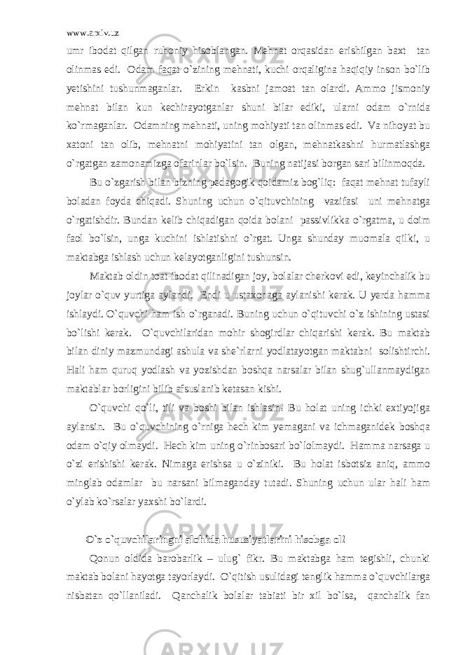 www.arxiv.uz umr ibodat qilgan ruhoniy hisoblangan. Mehnat orqasidan erishilgan baxt tan olinmas edi. Odam faqat o`zining mehnati, kuchi orqaligina haqiqiy inson bo`lib yetishini tushunmaganlar. Erkin kasbni jamoat tan olardi. Ammo jismoniy mehnat bilan kun kechirayotganlar shuni bilar ediki, ularni odam o`rnida ko`rmaganlar. Odamning mehnati, uning mohiyati tan olinmas edi. Va nihoyat bu xatoni tan olib, mehnatni mohiyatini tan olgan, mehnatkashni hurmatlashga o`rgatgan zamonamizga ofarinlar bo`lsin. Buning natijasi borgan sari bilinmoqda. Bu o`zgarish bilan bizning pedagogik qoidamiz bog`liq: faqat mehnat tufayli boladan foyda chiqadi. Shuning uchun o`qituvchining vazifasi uni mehnatga o`rgatishdir. Bundan kelib chiqadigan qoida bolani passivlikka o`rgatma, u doim faol bo`lsin, unga kuchini ishlatishni o`rgat. Unga shunday muomala qilki, u maktabga ishlash uchun kelayotganligini tushunsin. Maktab oldin toat-ibodat qilinadigan joy, bolalar cherkovi edi, keyinchalik bu joylar o`quv yurtiga aylandi. Endi u ustaxonaga aylanishi kerak. U yerda hamma ishlaydi. O`quvchi ham ish o`rganadi. Buning uchun o`qituvchi o`z ishining ustasi bo`lishi kerak. O`quvchilaridan mohir shogirdlar chiqarishi kerak. Bu maktab bilan diniy mazmundagi ashula va she`rlarni yodlatayotgan maktabni solishtirchi. Hali ham quruq yodlash va yozishdan boshqa narsalar bilan shug`ullanmaydigan maktablar borligini bilib afsuslanib ketasan kishi. O`quvchi qo`li, tili va boshi bilan ishlasin! Bu holat uning ichki extiyojiga aylansin. Bu o`quvchining o`rniga hech kim yemagani va ichmaganidek boshqa odam o`qiy olmaydi. Hech kim uning o`rinbosari bo`lolmaydi. Hamma narsaga u o`zi erishishi kerak. Nimaga erishsa u o`ziniki. Bu holat isbotsiz aniq, ammo minglab odamlar bu narsani bilmaganday tutadi. Shuning uchun ular hali ham o`ylab ko`rsalar yaxshi bo`lardi. O`z o`quvchilaringni alohida hususiyatlarini hisobga ol! Qonun oldida barobarlik – ulug` fikr. Bu maktabga ham tegishli, chunki maktab bolani hayotga tayorlaydi. O`qitish usulidagi tenglik hamma o`quvchilarga nisbatan qo`llaniladi. Qanchalik bolalar tabiati bir xil bo`lsa, qanchalik fan 