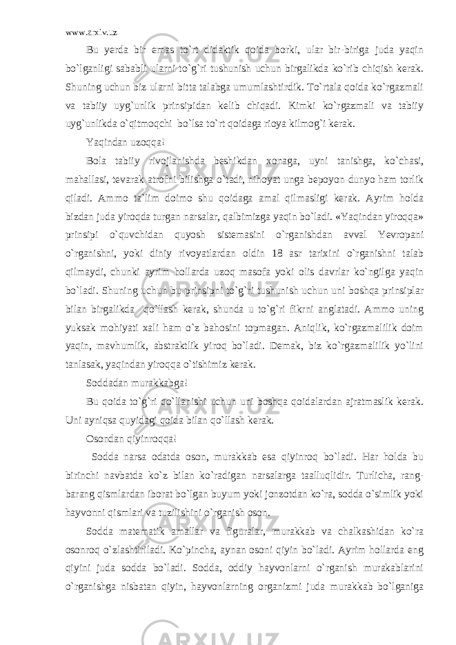 www.arxiv.uz Bu yerda bir emas to`rt didaktik qoida borki, ular bir-biriga juda yaqin bo`lganligi sababli ularni to`g`ri tushunish uchun birgalikda ko`rib chiqish kerak. Shuning uchun biz ularni bitta talabga umumlashtirdik. To`rtala qoida ko`rgazmali va tabiiy uyg`unlik prinsipidan kelib chiqadi. Kimki ko`rgazmali va tabiiy uyg`unlikda o`qitmoqchi bo`lsa to`rt qoidaga rioya kilmog`i kerak. Yaqindan uzoqqa! Bola tabiiy rivojlanishda beshikdan xonaga, uyni tanishga, ko`chasi, mahallasi, tevarak atrofni bilishga o`tadi, nihoyat unga bepoyon dunyo ham torlik qiladi. Ammo ta`lim doimo shu qoidaga amal qilmasligi kerak. Ayrim holda bizdan juda yiroqda turgan narsalar, qalbimizga yaqin bo`ladi. «Yaqindan yiroqqa» prinsipi o`quvchidan quyosh sistemasini o`rganishdan avval Yevropani o`rganishni, yoki diniy rivoyatlardan oldin 18 asr tarixini o`rganishni talab qilmaydi, chunki ayrim hollarda uzoq masofa yoki olis davrlar ko`ngilga yaqin bo`ladi. Shuning uchun bu prinsipni to`g`ri tushunish uchun uni boshqa prinsiplar bilan birgalikda qo`llash kerak, shunda u to`g`ri fikrni anglatadi. Ammo uning yuksak mohiyati xali ham o`z bahosini topmagan. Aniqlik, ko`rgazmalilik doim yaqin, mavhumlik, abstraktlik yiroq bo`ladi. Demak, biz ko`rgazmalilik yo`lini tanlasak, yaqindan yiroqqa o`tishimiz kerak. Soddadan murakkabga! Bu qoida to`g`ri qo`llanishi uchun uni boshqa qoidalardan ajratmaslik kerak. Uni ayniqsa quyidagi qoida bilan qo`llash kerak. Osondan qiyinroqqa! Sodda narsa odatda oson, murakkab esa qiyinroq bo`ladi. Har holda bu birinchi navbatda ko`z bilan ko`radigan narsalarga taalluqlidir. Turlicha, rang- barang qismlardan iborat bo`lgan buyum yoki jonzotdan ko`ra, sodda o`simlik yoki hayvonni qismlari va tuzilishini o`rganish oson. Sodda matematik amallar va figuralar, murakkab va chalkashidan ko`ra osonroq o`zlashtiriladi. Ko`pincha, aynan osoni qiyin bo`ladi. Ayrim hollarda eng qiyini juda sodda bo`ladi. Sodda, oddiy hayvonlarni o`rganish murakablarini o`rganishga nisbatan qiyin, hayvonlarning organizmi juda murakkab bo`lganiga 