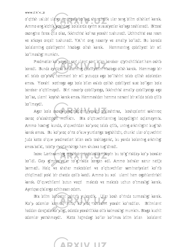 www.arxiv.uz o`qitish uslubi ularga munosib bo`lsa, shunchalik ular teng bilim olishlari kerak. Ammo eng kichik yoshdagi bolalarda ayrim xususiyatlar ko`zga tashlanadi. Bittasi osongina faraz qila olsa, ikkinchisi ko`rsa yaxshi tushunadi. Uchinchisi esa rasm va xikoya orqali tushunadi. YA`ni ong nazariy va amaliy bo`ladi. Bu borada bolalarning qobiliyatini hisobga olish kerak. Hammaning qobiliyati bir xil bo`lmasligi mumkin. Predmetlar ko`paygan sari ularni soni bilan barobar qiyinchiliklari ham oshib boradi. Bunda ayniqsa bolalarning qobiliyatini hisobga olish kerak. Hammaga bir xil talab qo`yish, hammani bir xil yutuqqa ega bo`lishini talab qilish adolatdan emas. Yaxshi xotiraga ega bola bilan eslab qolish qobiliyati sust bo`lgan bola barobar o`qitilmaydi. Biri nazariy qobiliyatga, ikkinchisi amaliy qobiliyatga ega bo`lsa, ularni koyish kerak emas. Hammasidan hamma narsani bir xilda talab qilib bo`lmaydi. Agar bola asosiy predmetlarni yaxshi o`zlashtirsa, boshqalarini sekinroq ozroq o`zlashtirishi mumkin. Biz o`qituvchilarning loqaydligini oqlamaymiz. Ammo hozirgi kunda, o`quvchidan ko`proq talab qilib, uning erkinligini bug`ish kerak emas. Bu ko`proq o`rta o`kuv yurtlariga tegishlidir, chunki ular o`quvchini juda katta o`quv predmetlari bilan ezib tashlaganki, bu yerda bolaning erkinligi emas balki, tabiiy rivojlanishiga ham shubxa tug`diradi. Izox: Lorinzerning mashhur maqolasidan keyin bu to`g`risidap ko`p baxslar bo`ldi. Gap gimnaziyalar to`g`risida borgan edi. Ammo bahslar zarur natija bermadi. Halq va shahar maktablari va o`qituvchilar seminariyalari ko`rib chiqilmadi yoki bir chetda qolib ketdi. Ammo bu xol ularni ham ogohlantirishi kerak. O`quvchilarni butun vaqti maktab va maktab uchun o`tmasligi kerak. Ayniqsa qizlarga achinasan odam. Biz bilim bahosini oshirib yubordik. Ular bosh o`rinda turmasligi kerak. Ko`p odamlar kamroq bilib, ko`proq ishlashni yaxshi ko`radilar. Bilimlarni haddan darajada ko`pligi, odatda yaxshilikka olib kelmasligi mumkin. Bizga kuchli odamlar yetishmaydi. Katta hajmdagi bo`lar bo`lmas bilim bilan bolalarni 