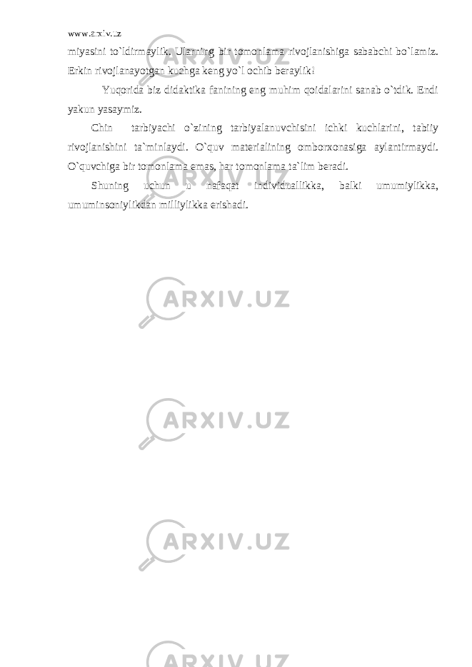 www.arxiv.uz miyasini to`ldirmaylik. Ularning bir tomonlama rivojlanishiga sababchi bo`lamiz. Erkin rivojlanayotgan kuchga keng yo`l ochib beraylik! Yuqorida biz didaktika fanining eng muhim qoidalarini sanab o`tdik. Endi yakun yasaymiz. Chin tarbiyachi o`zining tarbiyalanuvchisini ichki kuchlarini, tabiiy rivojlanishini ta`minlaydi. O`quv materialining omborxonasiga aylantirmaydi. O`quvchiga bir tomonlama emas, har tomonlama ta`lim beradi. Shuning uchun u nafaqat individuallikka, balki umumiylikka, umuminsoniylikdan milliylikka erishadi. 