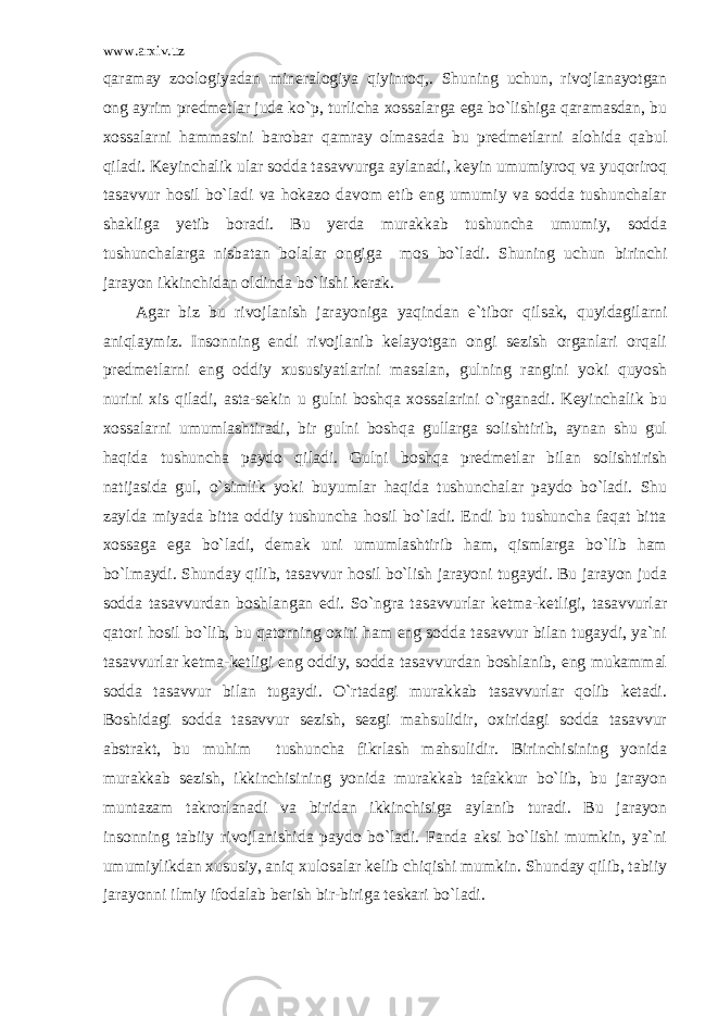 www.arxiv.uz qaramay zoologiyadan mineralogiya qiyinroq,. Shuning uchun, rivojlanayotgan ong ayrim predmetlar juda ko`p, turlicha xossalarga ega bo`lishiga qaramasdan, bu xossalarni hammasini barobar qamray olmasada bu predmetlarni alohida qabul qiladi. Keyinchalik ular sodda tasavvurga aylanadi, keyin umumiyroq va yuqoriroq tasavvur hosil bo`ladi va hokazo davom etib eng umumiy va sodda tushunchalar shakliga yetib boradi. Bu yerda murakkab tushuncha umumiy, sodda tushunchalarga nisbatan bolalar ongiga mos bo`ladi. Shuning uchun birinchi jarayon ikkinchidan oldinda bo`lishi kerak. Agar biz bu rivojlanish jarayoniga yaqindan e`tibor qilsak, quyidagilarni aniqlaymiz. Insonning endi rivojlanib kelayotgan ongi sezish organlari orqali predmetlarni eng oddiy xususiyatlarini masalan, gulning rangini yoki quyosh nurini xis qiladi, asta-sekin u gulni boshqa xossalarini o`rganadi. Keyinchalik bu xossalarni umumlashtiradi, bir gulni boshqa gullarga solishtirib, aynan shu gul haqida tushuncha paydo qiladi. Gulni boshqa predmetlar bilan solishtirish natijasida gul, o`simlik yoki buyumlar haqida tushunchalar paydo bo`ladi. Shu zaylda miyada bitta oddiy tushuncha hosil bo`ladi. Endi bu tushuncha faqat bitta xossaga ega bo`ladi, demak uni umumlashtirib ham, qismlarga bo`lib ham bo`lmaydi. Shunday qilib, tasavvur hosil bo`lish jarayoni tugaydi. Bu jarayon juda sodda tasavvurdan boshlangan edi. So`ngra tasavvurlar ketma-ketligi, tasavvurlar qatori hosil bo`lib, bu qatorning oxiri ham eng sodda tasavvur bilan tugaydi, ya`ni tasavvurlar ketma-ketligi eng oddiy, sodda tasavvurdan boshlanib, eng mukammal sodda tasavvur bilan tugaydi. O`rtadagi murakkab tasavvurlar qolib ketadi. Boshidagi sodda tasavvur sezish, sezgi mahsulidir, oxiridagi sodda tasavvur abstrakt, bu muhim tushuncha fikrlash mahsulidir. Birinchisining yonida murakkab sezish, ikkinchisining yonida murakkab tafakkur bo`lib, bu jarayon muntazam takrorlanadi va biridan ikkinchisiga aylanib turadi. Bu jarayon insonning tabiiy rivojlanishida paydo bo`ladi. Fanda aksi bo`lishi mumkin, ya`ni umumiylikdan xususiy, aniq xulosalar kelib chiqishi mumkin. Shunday qilib, tabiiy jarayonni ilmiy ifodalab berish bir-biriga teskari bo`ladi. 