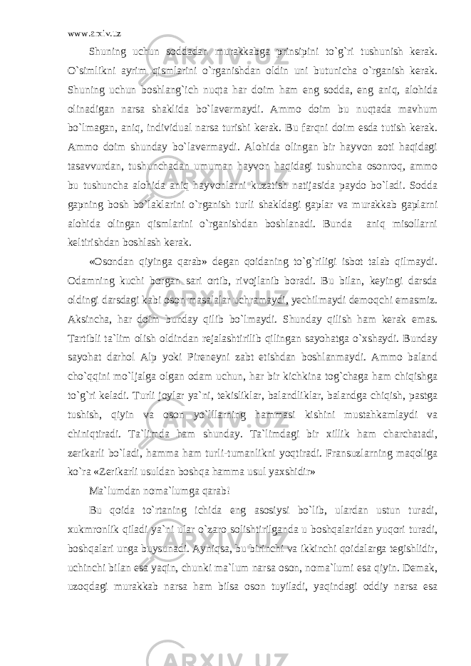 www.arxiv.uz Shuning uchun soddadan murakkabga prinsipini to`g`ri tushunish kerak. O`simlikni ayrim qismlarini o`rganishdan oldin uni butunicha o`rganish kerak. Shuning uchun boshlang`ich nuqta har doim ham eng sodda, eng aniq, alohida olinadigan narsa shaklida bo`lavermaydi. Ammo doim bu nuqtada mavhum bo`lmagan, aniq, individual narsa turishi kerak. Bu farqni doim esda tutish kerak. Ammo doim shunday bo`lavermaydi. Alohida olingan bir hayvon zoti haqidagi tasavvurdan, tushunchadan umuman hayvon haqidagi tushuncha osonroq, ammo bu tushuncha alohida aniq hayvonlarni kuzatish natijasida paydo bo`ladi. Sodda gapning bosh bo`laklarini o`rganish turli shakldagi gaplar va murakkab gaplarni alohida olingan qismlarini o`rganishdan boshlanadi. Bunda aniq misollarni keltirishdan boshlash kerak. «Osondan qiyinga qarab» degan qoidaning to`g`riligi isbot talab qilmaydi. Odamning kuchi borgan sari ortib, rivojlanib boradi. Bu bilan, keyingi darsda oldingi darsdagi kabi oson masalalar uchramaydi, yechilmaydi demoqchi emasmiz. Aksincha, har doim bunday qilib bo`lmaydi. Shunday qilish ham kerak emas. Tartibli ta`lim olish oldindan rejalashtirilib qilingan sayohatga o`xshaydi. Bunday sayohat darhol Alp yoki Pireneyni zabt etishdan boshlanmaydi. Ammo baland cho`qqini mo`ljalga olgan odam uchun, har bir kichkina tog`chaga ham chiqishga to`g`ri keladi. Turli joylar ya`ni, tekisliklar, balandliklar, balandga chiqish, pastga tushish, qiyin va oson yo`lllarning hammasi kishini mustahkamlaydi va chiniqtiradi. Ta`limda ham shunday. Ta`limdagi bir xillik ham charchatadi, zerikarli bo`ladi, hamma ham turli-tumanlikni yoqtiradi. Fransuzlarning maqoliga ko`ra «Zerikarli usuldan boshqa hamma usul yaxshidir» Ma`lumdan noma`lumga qarab! Bu qoida to`rtaning ichida eng asosiysi bo`lib, ulardan ustun turadi, xukmronlik qiladi ya`ni ular o`zaro solishtirilganda u boshqalaridan yuqori turadi, boshqalari unga buysunadi. Ayniqsa, bu birinchi va ikkinchi qoidalarga tegishlidir, uchinchi bilan esa yaqin, chunki ma`lum narsa oson, noma`lumi esa qiyin. Demak, uzoqdagi murakkab narsa ham bilsa oson tuyiladi, yaqindagi oddiy narsa esa 