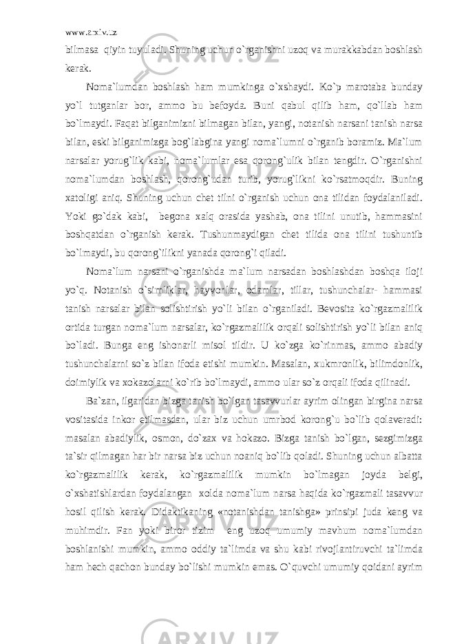 www.arxiv.uz bilmasa qiyin tuyuladi. Shuning uchun o`rganishni uzoq va murakkabdan boshlash kerak. Noma`lumdan boshlash ham mumkinga o`xshaydi. Ko`p marotaba bunday yo`l tutganlar bor, ammo bu befoyda. Buni qabul qilib ham, qo`llab ham bo`lmaydi. Faqat bilganimizni bilmagan bilan, yangi, notanish narsani tanish narsa bilan, eski bilganimizga bog`labgina yangi noma`lumni o`rganib boramiz. Ma`lum narsalar yorug`lik kabi, noma`lumlar esa qorong`ulik bilan tengdir. O`rganishni noma`lumdan boshlash, qorong`udan turib, yorug`likni ko`rsatmoqdir. Buning xatoligi aniq. Shuning uchun chet tilni o`rganish uchun ona tilidan foydalaniladi. Yoki go`dak kabi, begona xalq orasida yashab, ona tilini unutib, hammasini boshqatdan o`rganish kerak. Tushunmaydigan chet tilida ona tilini tushuntib bo`lmaydi, bu qorong`ilikni yanada qorong`i qiladi. Noma`lum narsani o`rganishda ma`lum narsadan boshlashdan boshqa iloji yo`q. Notanish o`simliklar, hayvonlar, odamlar, tillar, tushunchalar- hammasi tanish narsalar bilan solishtirish yo`li bilan o`rganiladi. Bevosita ko`rgazmalilik ortida turgan noma`lum narsalar, ko`rgazmalilik orqali solishtirish yo`li bilan aniq bo`ladi. Bunga eng ishonarli misol tildir. U ko`zga ko`rinmas, ammo abadiy tushunchalarni so`z bilan ifoda etishi mumkin. Masalan, xukmronlik, bilimdonlik, doimiylik va xokazolarni ko`rib bo`lmaydi, ammo ular so`z orqali ifoda qilinadi. Ba`zan, ilgaridan bizga tanish bo`lgan tasavvurlar ayrim olingan birgina narsa vositasida inkor etilmasdan, ular biz uchun umrbod korong`u bo`lib qolaveradi: masalan abadiylik, osmon, do`zax va hokazo. Bizga tanish bo`lgan, sezgimizga ta`sir qilmagan har bir narsa biz uchun noaniq bo`lib qoladi. Shuning uchun albatta ko`rgazmalilik kerak, ko`rgazmalilik mumkin bo`lmagan joyda belgi, o`xshatishlardan foydalangan xolda noma`lum narsa haqida ko`rgazmali tasavvur hosil qilish kerak. Didaktikaning «notanishdan tanishga» prinsipi juda keng va muhimdir. Fan yoki biror tizim eng uzoq umumiy mavhum noma`lumdan boshlanishi mumkin, ammo oddiy ta`limda va shu kabi rivojlantiruvchi ta`limda ham hech qachon bunday bo`lishi mumkin emas. O`quvchi umumiy qoidani ayrim 