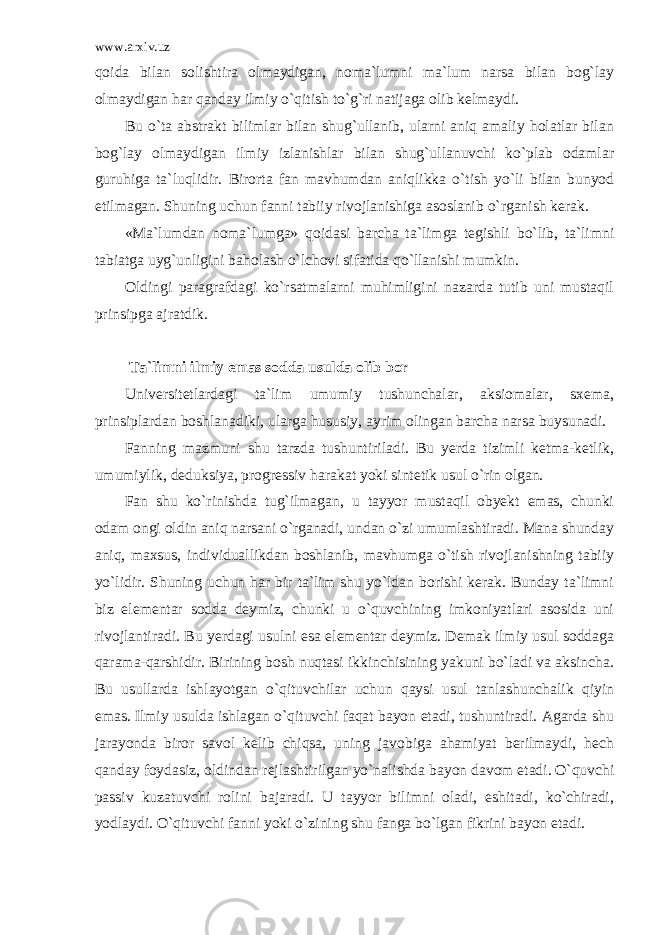 www.arxiv.uz qoida bilan solishtira olmaydigan, noma`lumni ma`lum narsa bilan bog`lay olmaydigan har qanday ilmiy o`qitish to`g`ri natijaga olib kelmaydi. Bu o`ta abstrakt bilimlar bilan shug`ullanib, ularni aniq amaliy holatlar bilan bog`lay olmaydigan ilmiy izlanishlar bilan shug`ullanuvchi ko`plab odamlar guruhiga ta`luqlidir. Birorta fan mavhumdan aniqlikka o`tish yo`li bilan bunyod etilmagan. Shuning uchun fanni tabiiy rivojlanishiga asoslanib o`rganish kerak. «Ma`lumdan noma`lumga» qoidasi barcha ta`limga tegishli bo`lib, ta`limni tabiatga uyg`unligini baholash o`lchovi sifatida qo`llanishi mumkin. Oldingi paragrafdagi ko`rsatmalarni muhimligini nazarda tutib uni mustaqil prinsipga ajratdik. Ta`limni ilmiy emas sodda usulda olib bor Universitetlardagi ta`lim umumiy tushunchalar, aksiomalar, sxema, prinsiplardan boshlanadiki, ularga hususiy, ayrim olingan barcha narsa buysunadi. Fanning mazmuni shu tarzda tushuntiriladi. Bu yerda tizimli ketma-ketlik, umumiylik, deduksiya, progressiv harakat yoki sintetik usul o`rin olgan. Fan shu ko`rinishda tug`ilmagan, u tayyor mustaqil obyekt emas, chunki odam ongi oldin aniq narsani o`rganadi, undan o`zi umumlashtiradi. Mana shunday aniq, maxsus, individuallikdan boshlanib, mavhumga o`tish rivojlanishning tabiiy yo`lidir. Shuning uchun har bir ta`lim shu yo`ldan borishi kerak. Bunday ta`limni biz elementar sodda deymiz, chunki u o`quvchining imkoniyatlari asosida uni rivojlantiradi. Bu yerdagi usulni esa elementar deymiz. Demak ilmiy usul soddaga qarama-qarshidir. Birining bosh nuqtasi ikkinchisining yakuni bo`ladi va aksincha. Bu usullarda ishlayotgan o`qituvchilar uchun qaysi usul tanlashunchalik qiyin emas. Ilmiy usulda ishlagan o`qituvchi faqat bayon etadi, tushuntiradi. Agarda shu jarayonda biror savol kelib chiqsa, uning javobiga ahamiyat berilmaydi, hech qanday foydasiz, oldindan rejlashtirilgan yo`nalishda bayon davom etadi. O`quvchi passiv kuzatuvchi rolini bajaradi. U tayyor bilimni oladi, eshitadi, ko`chiradi, yodlaydi. O`qituvchi fanni yoki o`zining shu fanga bo`lgan fikrini bayon etadi. 