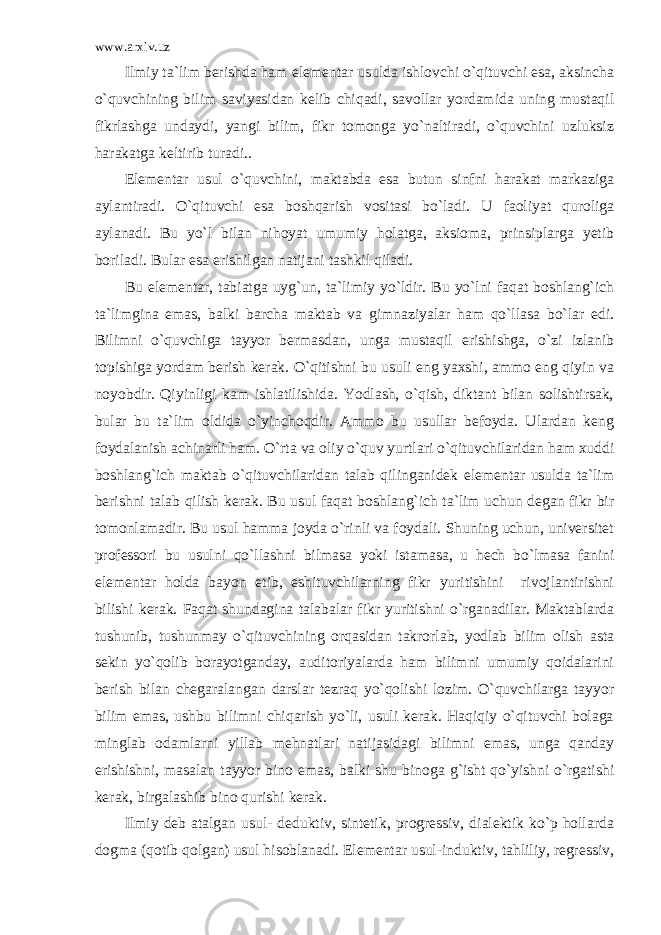 www.arxiv.uz Ilmiy ta`lim berishda ham elementar usulda ishlovchi o`qituvchi esa, aksincha o`quvchining bilim saviyasidan kelib chiqadi, savollar yordamida uning mustaqil fikrlashga undaydi, yangi bilim, fikr tomonga yo`naltiradi, o`quvchini uzluksiz harakatga keltirib turadi.. Elementar usul o`quvchini, maktabda esa butun sinfni harakat markaziga aylantiradi. O`qituvchi esa boshqarish vositasi bo`ladi. U faoliyat quroliga aylanadi. Bu yo`l bilan nihoyat umumiy holatga, aksioma, prinsiplarga yetib boriladi. Bular esa erishilgan natijani tashkil qiladi. Bu elementar, tabiatga uyg`un, ta`limiy yo`ldir. Bu yo`lni faqat boshlang`ich ta`limgina emas, balki barcha maktab va gimnaziyalar ham qo`llasa bo`lar edi. Bilimni o`quvchiga tayyor bermasdan, unga mustaqil erishishga, o`zi izlanib topishiga yordam berish kerak. O`qitishni bu usuli eng yaxshi, ammo eng qiyin va noyobdir. Qiyinligi kam ishlatilishida. Yodlash, o`qish, diktant bilan solishtirsak, bular bu ta`lim oldida o`yinchoqdir. Ammo bu usullar befoyda. Ulardan keng foydalanish achinarli ham. O`rta va oliy o`quv yurtlari o`qituvchilaridan ham xuddi boshlang`ich maktab o`qituvchilaridan talab qilinganidek elementar usulda ta`lim berishni talab qilish kerak. Bu usul faqat boshlang`ich ta`lim uchun degan fikr bir tomonlamadir. Bu usul hamma joyda o`rinli va foydali. Shuning uchun, universitet professori bu usulni qo`llashni bilmasa yoki istamasa, u hech bo`lmasa fanini elementar holda bayon etib, eshituvchilarning fikr yuritishini rivojlantirishni bilishi kerak. Faqat shundagina talabalar fikr yuritishni o`rganadilar. Maktablarda tushunib, tushunmay o`qituvchining orqasidan takrorlab, yodlab bilim olish asta sekin yo`qolib borayotganday, auditoriyalarda ham bilimni umumiy qoidalarini berish bilan chegaralangan darslar tezraq yo`qolishi lozim. O`quvchilarga tayyor bilim emas, ushbu bilimni chiqarish yo`li, usuli kerak. Haqiqiy o`qituvchi bolaga minglab odamlarni yillab mehnatlari natijasidagi bilimni emas, unga qanday erishishni, masalan tayyor bino emas, balki shu binoga g`isht qo`yishni o`rgatishi kerak, birgalashib bino qurishi kerak. Ilmiy deb atalgan usul- deduktiv, sintetik, progressiv, dialektik ko`p hollarda dogma (qotib qolgan) usul hisoblanadi. Elementar usul-induktiv, tahliliy, regressiv, 