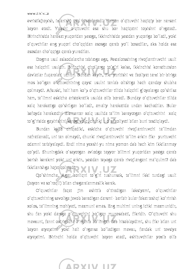 www.arxiv.uz evristik(topish, izlanish) usul hisoblanadi. Yomon o`qituvchi haqiqiy bor narsani bayon etadi. Yaxshi o`qituvchi esa shu bor haqiqatni topishni o`rgatadi. Birinchisida harakat yuqoridan pastga, ikkinchisida pastdan yuqoriga bo`ladi, yoki o`quvchilar eng yuqori cho`qqidan asosga qarab yo`l bosadilar, aks holda esa asosdan cho`qqiga qarab yuradilar. Dogma usul aslzodalarcha tabiatga ega, Pestalotssining rivojlantiruvchi usuli esa halqchil usuldir. Birinchisi qirollarga to`g`ri kelsa, ikkinchisi konstitutsion davlatlar fuqarolari uchun. Bundan keyin, fikr yuritishi va faoliyat tarzi bir-biriga mos bo`lgan o`qituvchining qaysi usulni tanlab olishiga hech qanday shubha qolmaydi. Afsuski, hali ham ko`p o`qituvchilar tilida halqchil g`oyalarga qo`shilsa ham, ta`limni eskicha aristokratik usulda olib boradi. Bunday o`qituvchilar tilida xalq harakatiga qo`shilgan bo`ladi, amaliy harakatida undan kechadilar. Bular befoyda harakatdir! Elementar xalq usulida ta`lim berayotgan o`qituvchini xalq to`g`risida gapirishini keragi yo`q, chunki u o`z faoliyati bilan buni tasdiqlaydi. Bundan kelib chiqadiki, eskicha o`qituvchi rivojlantiruvchi ta`limdan nafratlanadi, uni tan olmaydi, chunki rivojlantiruvchi ta`lim erkin fikr yurituvchi odamni tarbiyalaydi. Endi nima yaxshi-yu nima yomon deb hech kim ikkilanmay qo`ydi. Shuningdek o`sayotgan avlodga tayyor bilimni yuqoridan pastga qarab berish kerakmi yoki uni erkin, pastdan tepaga qarab rivojlangani ma`qulmi? deb ikkilanishga hojat qolmadi. Qo`shimcha. Agar borliqni to`g`ri tushunsak, ta`limni ikki turdagi usuli (bayon va so`roqli) bilan chegaralanmaslik kerak. O`quvchilar faqat jim eshitib o`tiradigan leksiyami, o`quvchilar o`qituvchining savoliga javob beradigan darsmi- baribir bular fakat tashqi ko`rinish xolos, ta`limning mohiyati, mazmuni emas. Eng muhimi uning ichki mazmunidir, shu fan yoki darsga o`qituvchini bo`lgan munosabati, fikridir. O`qituvchi shu mavzuni, fanni oxirigacha o`rganib bo`lingan deb hisoblaydimi, shu fikr bilan uni bayon etyaptimi yoki hali o`rgansa bo`ladigan mavzu, fandek uni tavsiya etyaptimi. Birinchi holda o`qituvchi bayon etadi, eshituvchilar yozib olib 