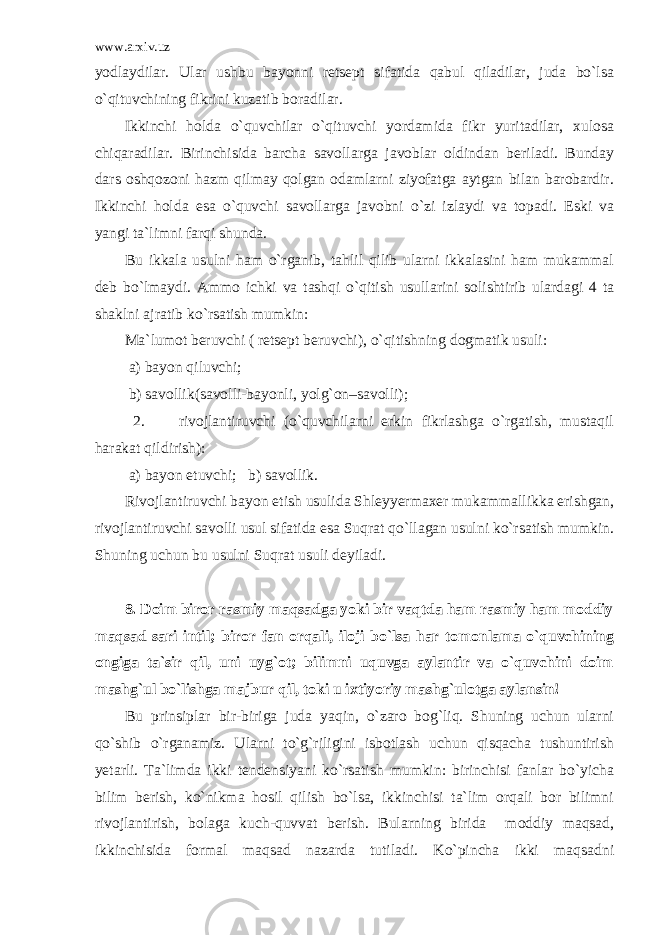 www.arxiv.uz yodlaydilar. Ular ushbu bayonni retsept sifatida qabul qiladilar, juda bo`lsa o`qituvchining fikrini kuzatib boradilar. Ikkinchi holda o`quvchilar o`qituvchi yordamida fikr yuritadilar, xulosa chiqaradilar. Birinchisida barcha savollarga javoblar oldindan beriladi. Bunday dars oshqozoni hazm qilmay qolgan odamlarni ziyofatga aytgan bilan barobardir. Ikkinchi holda esa o`quvchi savollarga javobni o`zi izlaydi va topadi. Eski va yangi ta`limni farqi shunda. Bu ikkala usulni ham o`rganib, tahlil qilib ularni ikkalasini ham mukammal deb bo`lmaydi. Ammo ichki va tashqi o`qitish usullarini solishtirib ulardagi 4 ta shaklni ajratib ko`rsatish mumkin: Ma`lumot beruvchi ( retsept beruvchi), o`qitishning dogmatik usuli: a) bayon qiluvchi; b) savollik(savolli-bayonli, yolg`on–savolli); 2. rivojlantiruvchi (o`quvchilarni erkin fikrlashga o`rgatish, mustaqil harakat qildirish): a) bayon etuvchi; b) savollik. Rivojlantiruvchi bayon etish usulida Shleyyermaxer mukammallikka erishgan, rivojlantiruvchi savolli usul sifatida esa Suqrat qo`llagan usulni ko`rsatish mumkin. Shuning uchun bu usulni Suqrat usuli deyiladi. 8. Doim biror rasmiy maqsadga yoki bir vaqtda ham rasmiy ham moddiy maqsad sari intil; biror fan orqali, iloji bo`lsa har tomonlama o`quvchining ongiga ta`sir qil, uni uyg`ot; bilimni uquvga aylantir va o`quvchini doim mashg`ul bo`lishga majbur qil, toki u ixtiyoriy mashg`ulotga aylansin! Bu prinsiplar bir-biriga juda yaqin, o`zaro bog`liq. Shuning uchun ularni qo`shib o`rganamiz. Ularni to`g`riligini isbotlash uchun qisqacha tushuntirish yetarli. Ta`limda ikki tendensiyani ko`rsatish mumkin: birinchisi fanlar bo`yicha bilim berish, ko`nikma hosil qilish bo`lsa, ikkinchisi ta`lim orqali bor bilimni rivojlantirish, bolaga kuch-quvvat berish. Bularning birida moddiy maqsad, ikkinchisida formal maqsad nazarda tutiladi. Ko`pincha ikki maqsadni 