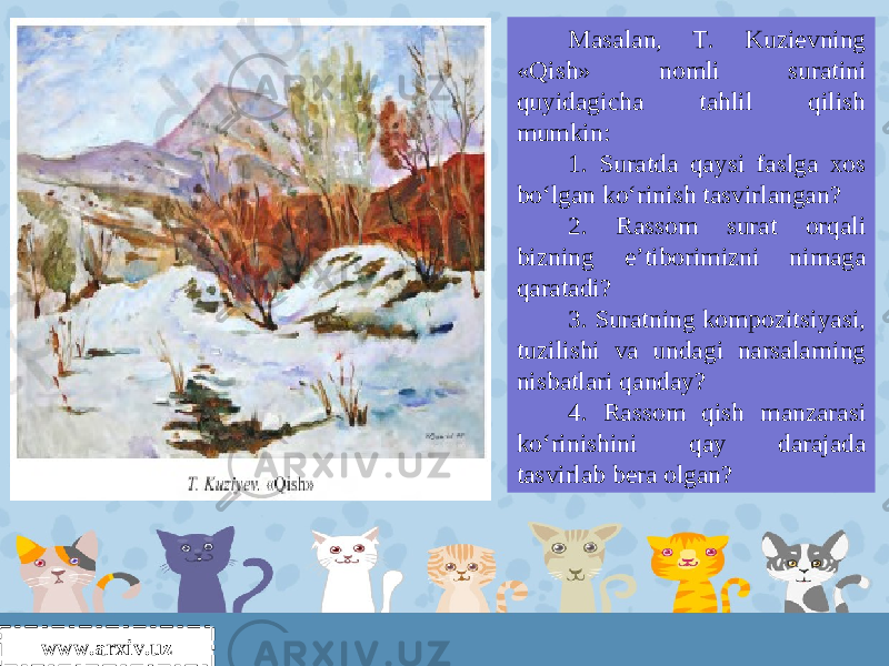 www.arxiv.uz Masalan, T. Kuzievning «Qish» nomli suratini quyidagicha tahlil qilish mumkin: 1. Suratda qaysi faslga xos bo‘lgan ko‘rinish tasvirlangan? 2. Rassom surat orqali bizning e’tiborimizni nimaga qaratadi? 3. Suratning kompozitsiyasi, tuzilishi va undagi narsalarning nisbatlari qanday? 4. Rassom qish manzarasi ko‘rinishini qay darajada tasvirlab bera olgan? 