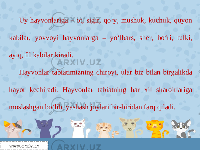 Uy hayvonlariga – ot, sigir, qo‘y, mushuk, kuchuk, quyon kabilar, yovvoyi hayvonlarga – yo‘lbars, sher, bo‘ri, tulki, ayiq, ﬁl kabilar kiradi. Hayvonlar tabiatimizning chiroyi, ular biz bilan birgalikda hayot kechiradi. Hayvonlar tabiatning har xil sharoitlariga moslashgan bo‘lib, yashash joylari bir-biridan farq qiladi. www.arxiv.uz 