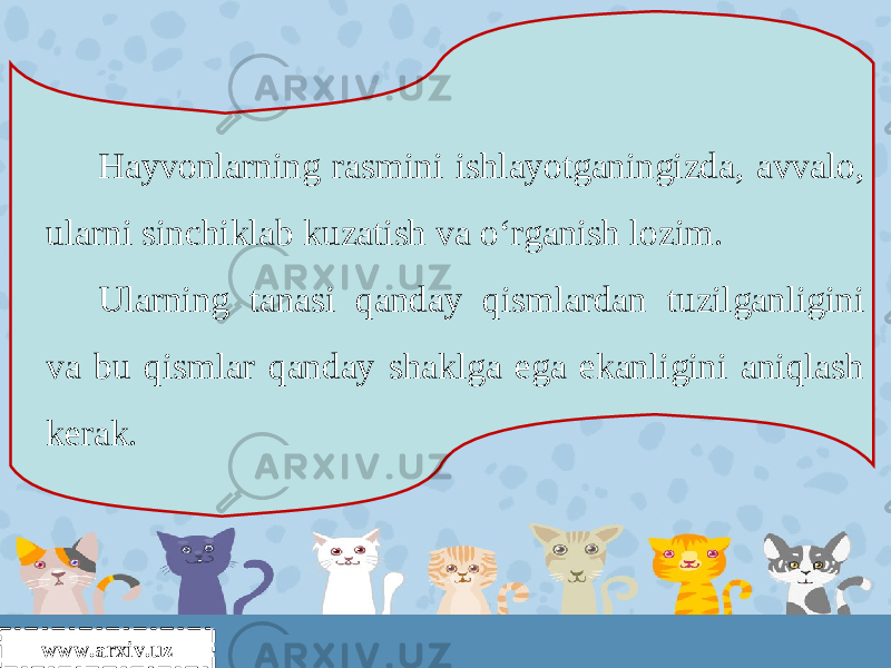 Hayvonlarning rasmini ishlayotganingizda, avvalo, ularni sinchiklab kuzatish va o‘rganish lozim. Ularning tanasi qanday qismlardan tuzilganligini va bu qismlar qanday shaklga ega ekanligini aniqlash kerak. www.arxiv.uz 