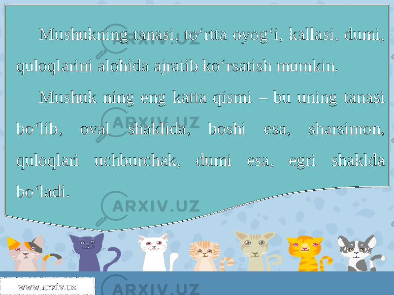 www.arxiv.uz Mushukning tanasi, to‘rtta oyog‘i, kallasi, dumi, quloqlarini alohida ajratib ko‘rsatish mumkin. Mushuk ning eng katta qismi – bu uning tanasi bo‘lib, oval shaklida, boshi esa, sharsimon, quloqlari uchburchak, dumi esa, egri shaklda bo‘ladi. 