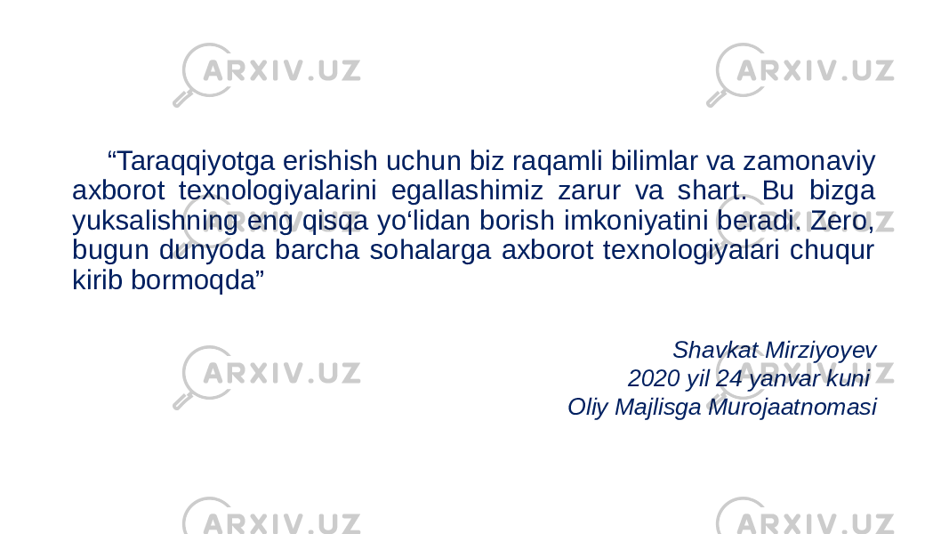 “ Taraqqiyotga erishish uchun biz raqamli bilimlar va zamonaviy axborot texnologiyalarini egallashimiz zarur va shart. Bu bizga yuksalishning eng qisqa yo‘lidan borish imkoniyatini beradi. Zero, bugun dunyoda barcha sohalarga axborot texnologiyalari chuqur kirib bormoqda” Shavkat Mirziyoyev 2020 yil 24 yanvar kuni Oliy Majlisga Murojaatnomasi 