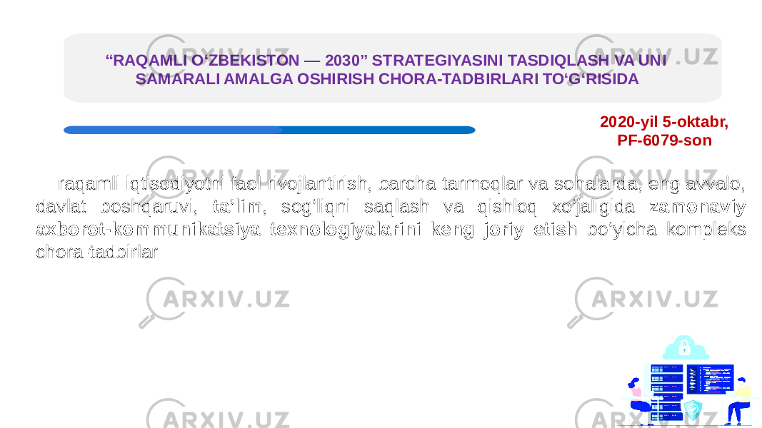 “ RAQAMLI O‘ZBEKISTON — 2030” STRATEGIYASINI TASDIQLASH VA UNI SAMARALI AMALGA OSHIRISH CHORA-TADBIRLARI TO‘G‘RISIDA raqamli iqtisodiyotni faol rivojlantirish, barcha tarmoqlar va sohalarda, eng avvalo, davlat boshqaruvi, ta’lim , sog‘liqni saqlash va qishloq xo‘jaligida zamonaviy axborot-kommunikatsiya texnologiyalarini keng joriy etish bo‘yicha kompleks chora-tadbirlar 2020-yil 5-oktabr, PF-6079-son 