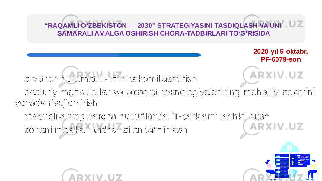 “ RAQAMLI O‘ZBEKISTON — 2030” STRATEGIYASINI TASDIQLASH VA UNI SAMARALI AMALGA OSHIRISH CHORA-TADBIRLARI TO‘G‘RISIDA elektron hukumat tizimini takomillashtirish dasturiy mahsulotlar va axborot texnologiyalarining mahalliy bozorini yanada rivojlantirish respublikaning barcha hududlarida IT-parklarni tashkil etish sohani malakali kadrlar bilan ta’minlash 2020-yil 5-oktabr, PF-6079-son 