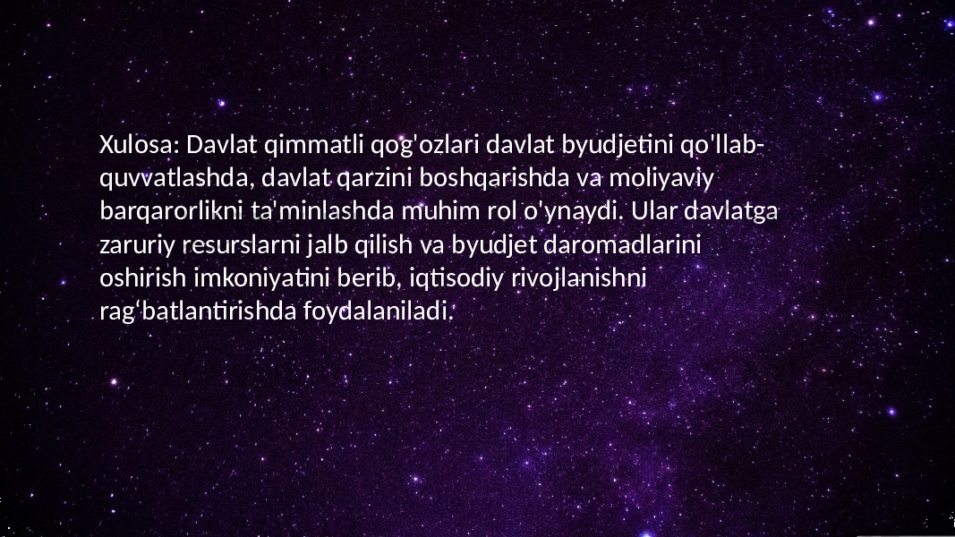 Xulosa: Davlat qimmatli qog&#39;ozlari davlat byudjetini qo&#39;llab- quvvatlashda, davlat qarzini boshqarishda va moliyaviy barqarorlikni ta&#39;minlashda muhim rol o&#39;ynaydi. Ular davlatga zaruriy resurslarni jalb qilish va byudjet daromadlarini oshirish imkoniyatini berib, iqtisodiy rivojlanishni ragʻbatlantirishda foydalaniladi. 