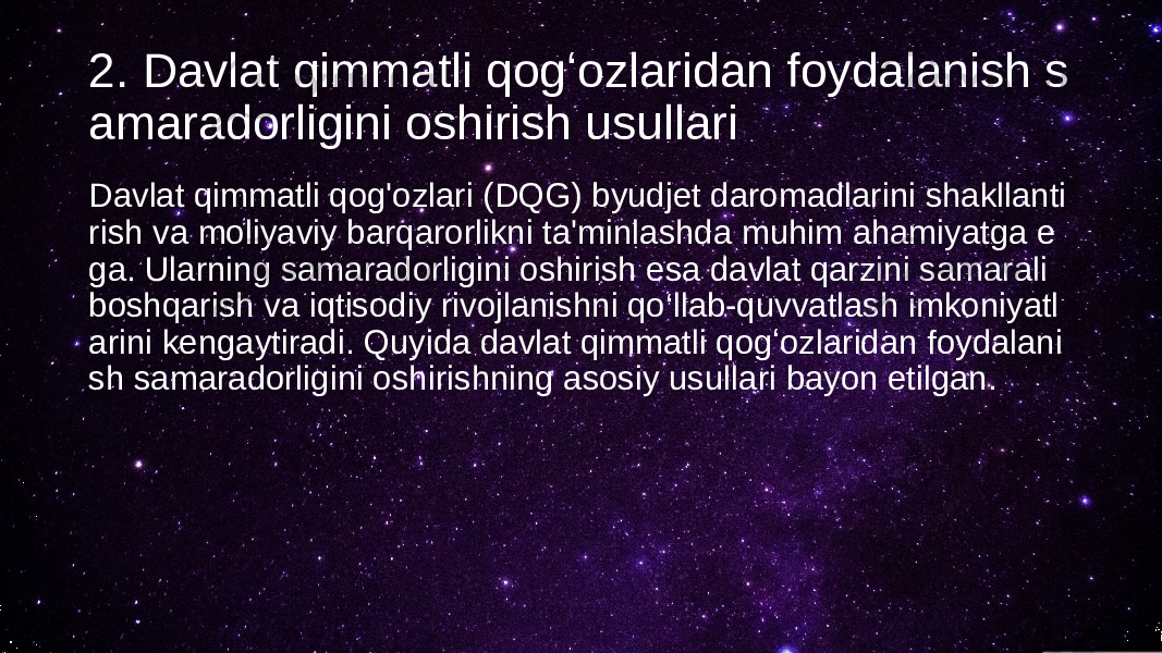 2. Davlat qimmatli qogʻozlaridan foydalanish s amaradorligini oshirish usullari Davlat qimmatli qog&#39;ozlari (DQG) byudjet daromadlarini shakllanti rish va moliyaviy barqarorlikni ta&#39;minlashda muhim ahamiyatga e ga. Ularning samaradorligini oshirish esa davlat qarzini samarali boshqarish va iqtisodiy rivojlanishni qo‘llab-quvvatlash imkoniyatl arini kengaytiradi. Quyida davlat qimmatli qogʻozlaridan foydalani sh samaradorligini oshirishning asosiy usullari bayon etilgan. 