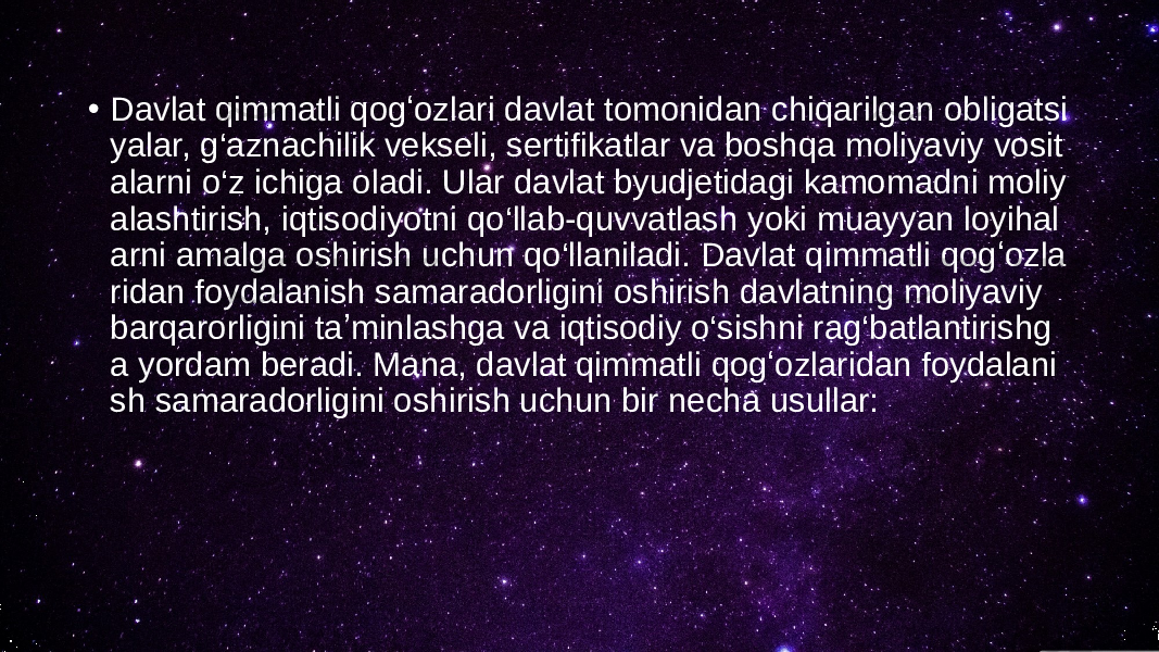 • Davlat qimmatli qogʻozlari davlat tomonidan chiqarilgan obligatsi yalar, g‘aznachilik vekseli, sertifikatlar va boshqa moliyaviy vosit alarni o‘z ichiga oladi. Ular davlat byudjetidagi kamomadni moliy alashtirish, iqtisodiyotni qo‘llab-quvvatlash yoki muayyan loyihal arni amalga oshirish uchun qo‘llaniladi. Davlat qimmatli qogʻozla ridan foydalanish samaradorligini oshirish davlatning moliyaviy barqarorligini taʼminlashga va iqtisodiy o‘sishni rag‘batlantirishg a yordam beradi. Mana, davlat qimmatli qogʻozlaridan foydalani sh samaradorligini oshirish uchun bir necha usullar: 