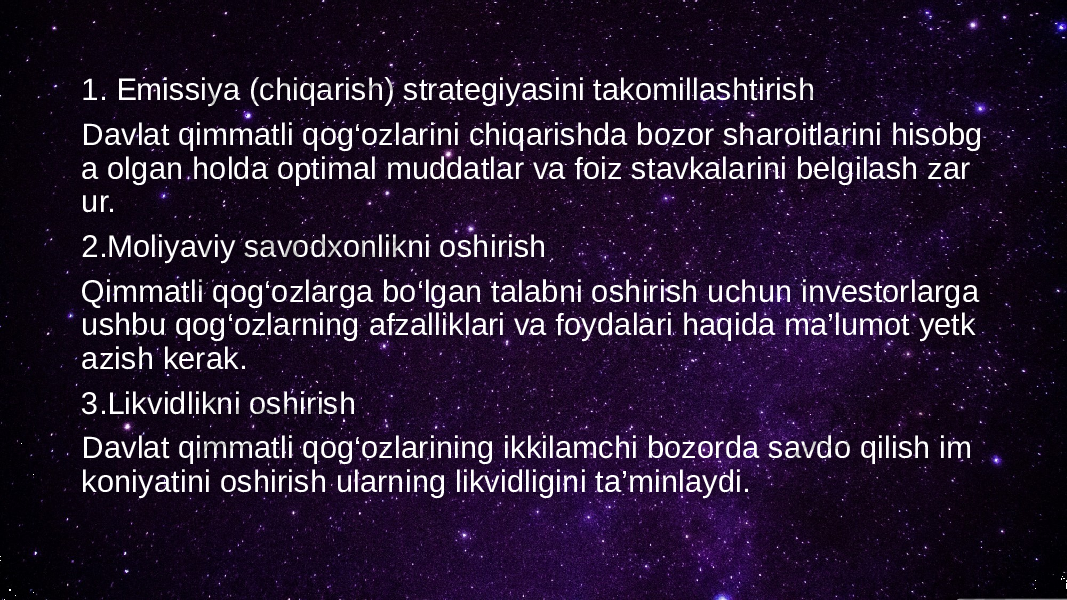 1. Emissiya (chiqarish) strategiyasini takomillashtirish Davlat qimmatli qog‘ozlarini chiqarishda bozor sharoitlarini hisobg a olgan holda optimal muddatlar va foiz stavkalarini belgilash zar ur. 2.Moliyaviy savodxonlikni oshirish Qimmatli qog‘ozlarga bo‘lgan talabni oshirish uchun investorlarga ushbu qog‘ozlarning afzalliklari va foydalari haqida ma’lumot yetk azish kerak. 3.Likvidlikni oshirish Davlat qimmatli qog‘ozlarining ikkilamchi bozorda savdo qilish im koniyatini oshirish ularning likvidligini ta’minlaydi. 