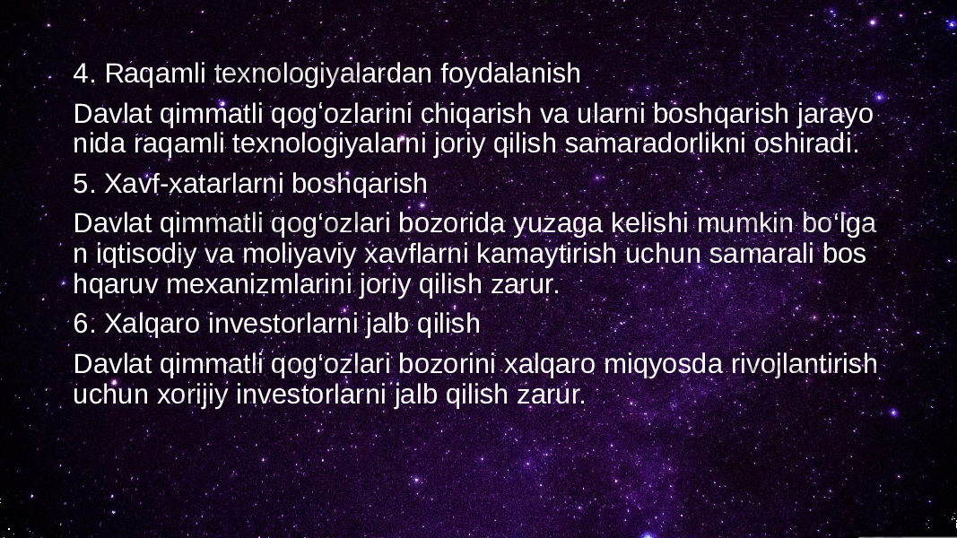 4. Raqamli texnologiyalardan foydalanish Davlat qimmatli qogʻozlarini chiqarish va ularni boshqarish jarayo nida raqamli texnologiyalarni joriy qilish samaradorlikni oshiradi. 5. Xavf-xatarlarni boshqarish Davlat qimmatli qog‘ozlari bozorida yuzaga kelishi mumkin bo‘lga n iqtisodiy va moliyaviy xavflarni kamaytirish uchun samarali bos hqaruv mexanizmlarini joriy qilish zarur. 6. Xalqaro investorlarni jalb qilish Davlat qimmatli qog‘ozlari bozorini xalqaro miqyosda rivojlantirish uchun xorijiy investorlarni jalb qilish zarur. 