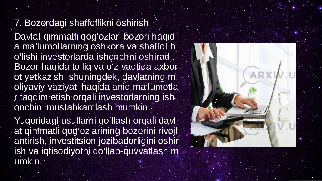 7. Bozordagi shaffoflikni oshirish Davlat qimmatli qog‘ozlari bozori haqid a ma’lumotlarning oshkora va shaffof b o‘lishi investorlarda ishonchni oshiradi. Bozor haqida to‘liq va o‘z vaqtida axbor ot yetkazish, shuningdek, davlatning m oliyaviy vaziyati haqida aniq ma’lumotla r taqdim etish orqali investorlarning ish onchini mustahkamlash mumkin. Yuqoridagi usullarni qo‘llash orqali davl at qimmatli qog‘ozlarining bozorini rivojl antirish, investitsion jozibadorligini oshir ish va iqtisodiyotni qo‘llab-quvvatlash m umkin. 