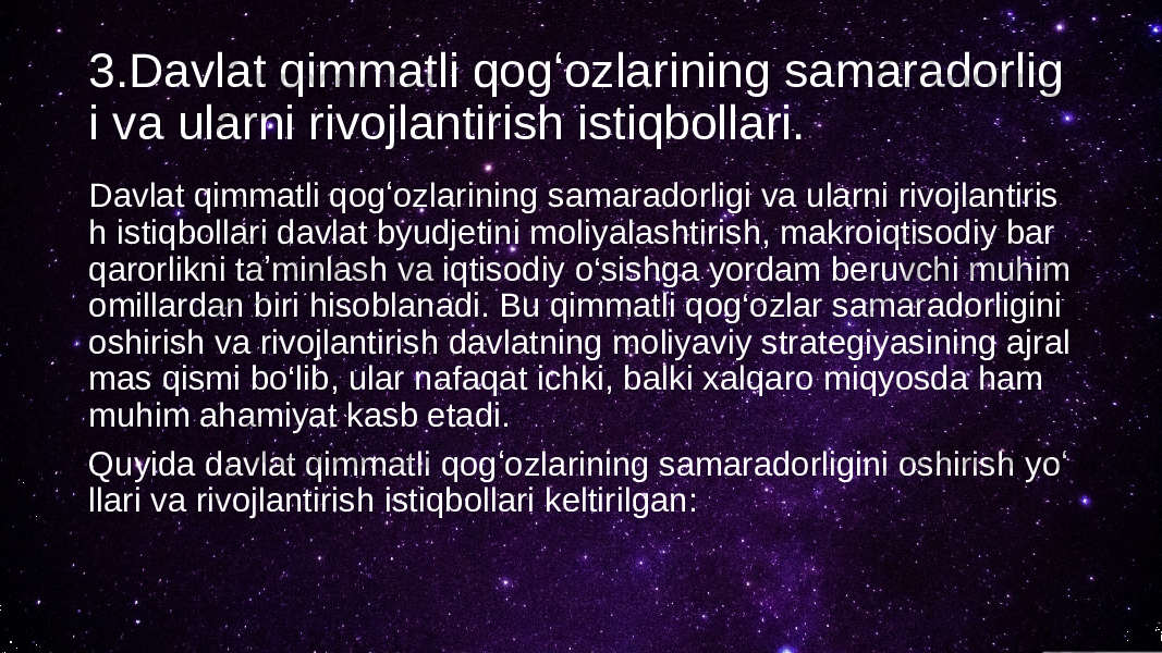 3.Davlat qimmatli qogʻozlarining samaradorlig i va ularni rivojlantirish istiqbollari. Davlat qimmatli qogʻozlarining samaradorligi va ularni rivojlantiris h istiqbollari davlat byudjetini moliyalashtirish, makroiqtisodiy bar qarorlikni taʼminlash va iqtisodiy o‘sishga yordam beruvchi muhim omillardan biri hisoblanadi. Bu qimmatli qog‘ozlar samaradorligini oshirish va rivojlantirish davlatning moliyaviy strategiyasining ajral mas qismi bo‘lib, ular nafaqat ichki, balki xalqaro miqyosda ham muhim ahamiyat kasb etadi. Quyida davlat qimmatli qogʻozlarining samaradorligini oshirish yoʻ llari va rivojlantirish istiqbollari keltirilgan: 