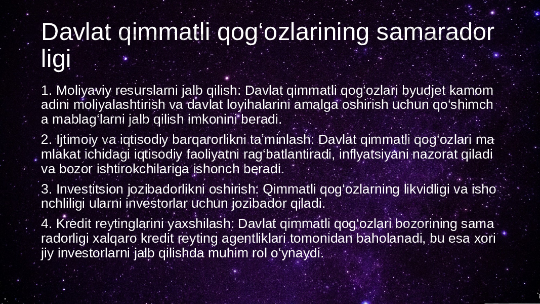 Davlat qimmatli qog‘ozlarining samarador ligi 1. Moliyaviy resurslarni jalb qilish: Davlat qimmatli qog‘ozlari byudjet kamom adini moliyalashtirish va davlat loyihalarini amalga oshirish uchun qo‘shimch a mablag‘larni jalb qilish imkonini beradi. 2. Ijtimoiy va iqtisodiy barqarorlikni taʼminlash: Davlat qimmatli qog‘ozlari ma mlakat ichidagi iqtisodiy faoliyatni rag‘batlantiradi, inflyatsiyani nazorat qiladi va bozor ishtirokchilariga ishonch beradi. 3. Investitsion jozibadorlikni oshirish: Qimmatli qog‘ozlarning likvidligi va isho nchliligi ularni investorlar uchun jozibador qiladi. 4. Kredit reytinglarini yaxshilash: Davlat qimmatli qog‘ozlari bozorining sama radorligi xalqaro kredit reyting agentliklari tomonidan baholanadi, bu esa xori jiy investorlarni jalb qilishda muhim rol o‘ynaydi. 