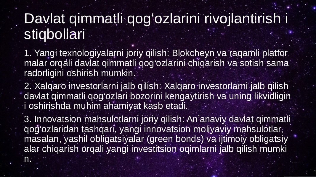 Davlat qimmatli qog‘ozlarini rivojlantirish i stiqbollari 1. Yangi texnologiyalarni joriy qilish: Blokcheyn va raqamli platfor malar orqali davlat qimmatli qog‘ozlarini chiqarish va sotish sama radorligini oshirish mumkin. 2. Xalqaro investorlarni jalb qilish: Xalqaro investorlarni jalb qilish davlat qimmatli qog‘ozlari bozorini kengaytirish va uning likvidligin i oshirishda muhim ahamiyat kasb etadi. 3. Innovatsion mahsulotlarni joriy qilish: Anʼanaviy davlat qimmatli qog‘ozlaridan tashqari, yangi innovatsion moliyaviy mahsulotlar, masalan, yashil obligatsiyalar (green bonds) va ijtimoiy obligatsiy alar chiqarish orqali yangi investitsion oqimlarni jalb qilish mumki n. 