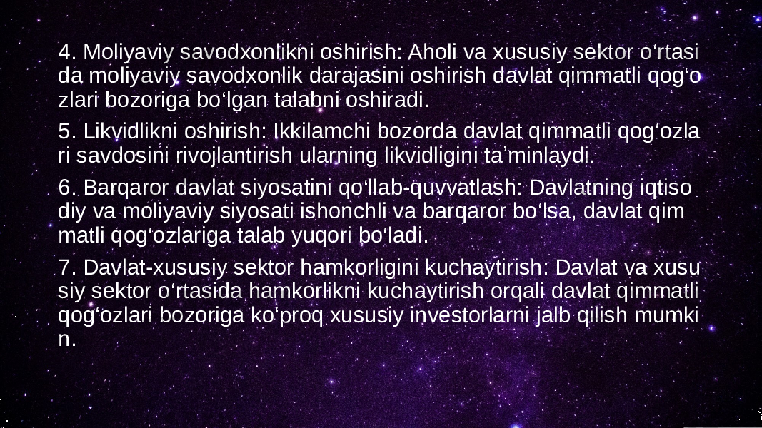 4. Moliyaviy savodxonlikni oshirish: Aholi va xususiy sektor o‘rtasi da moliyaviy savodxonlik darajasini oshirish davlat qimmatli qog‘o zlari bozoriga bo‘lgan talabni oshiradi. 5. Likvidlikni oshirish: Ikkilamchi bozorda davlat qimmatli qog‘ozla ri savdosini rivojlantirish ularning likvidligini taʼminlaydi. 6. Barqaror davlat siyosatini qo‘llab-quvvatlash: Davlatning iqtiso diy va moliyaviy siyosati ishonchli va barqaror bo‘lsa, davlat qim matli qog‘ozlariga talab yuqori bo‘ladi. 7. Davlat-xususiy sektor hamkorligini kuchaytirish: Davlat va xusu siy sektor o‘rtasida hamkorlikni kuchaytirish orqali davlat qimmatli qog‘ozlari bozoriga ko‘proq xususiy investorlarni jalb qilish mumki n. 