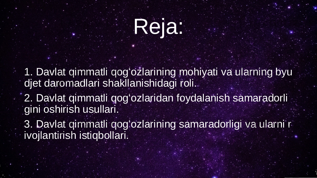 Reja: 1. Davlat qimmatli qogʻozlarining mohiyati va ularning byu djet daromadlari shakllanishidagi roli. 2. Davlat qimmatli qogʻozlaridan foydalanish samaradorli gini oshirish usullari. 3. Davlat qimmatli qogʻozlarining samaradorligi va ularni r ivojlantirish istiqbollari. 