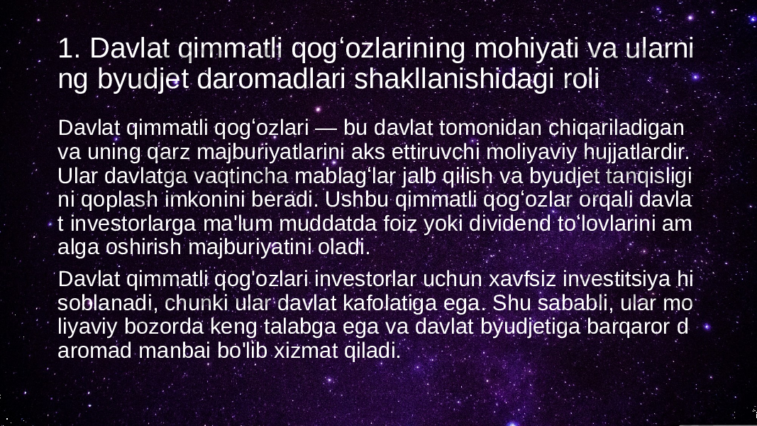 1. Davlat qimmatli qogʻozlarining mohiyati va ularni ng byudjet daromadlari shakllanishidagi roli Davlat qimmatli qogʻozlari — bu davlat tomonidan chiqariladigan va uning qarz majburiyatlarini aks ettiruvchi moliyaviy hujjatlardir. Ular davlatga vaqtincha mablagʻlar jalb qilish va byudjet tanqisligi ni qoplash imkonini beradi. Ushbu qimmatli qogʻozlar orqali davla t investorlarga ma&#39;lum muddatda foiz yoki dividend toʻlovlarini am alga oshirish majburiyatini oladi. Davlat qimmatli qog&#39;ozlari investorlar uchun xavfsiz investitsiya hi soblanadi, chunki ular davlat kafolatiga ega. Shu sababli, ular mo liyaviy bozorda keng talabga ega va davlat byudjetiga barqaror d aromad manbai bo&#39;lib xizmat qiladi. 