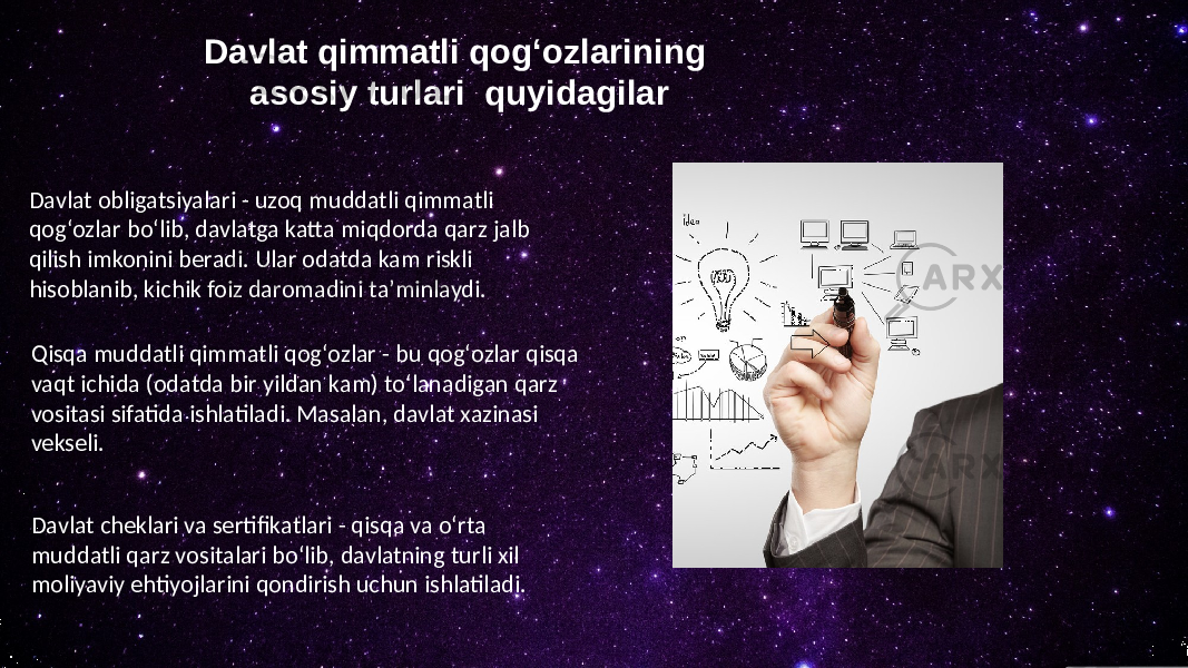 Davlat qimmatli qogʻozlarining asosiy turlari quyidagilar Davlat obligatsiyalari - uzoq muddatli qimmatli qogʻozlar boʻlib, davlatga katta miqdorda qarz jalb qilish imkonini beradi. Ular odatda kam riskli hisoblanib, kichik foiz daromadini taʼminlaydi. Qisqa muddatli qimmatli qogʻozlar - bu qogʻozlar qisqa vaqt ichida (odatda bir yildan kam) toʻlanadigan qarz vositasi sifatida ishlatiladi. Masalan, davlat xazinasi vekseli. Davlat cheklari va sertifikatlari - qisqa va oʻrta muddatli qarz vositalari boʻlib, davlatning turli xil moliyaviy ehtiyojlarini qondirish uchun ishlatiladi. 