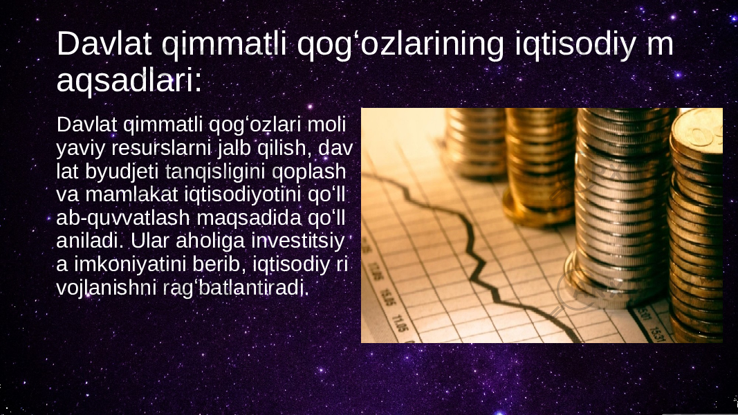 Davlat qimmatli qogʻozlarining iqtisodiy m aqsadlari: Davlat qimmatli qogʻozlari moli yaviy resurslarni jalb qilish, dav lat byudjeti tanqisligini qoplash va mamlakat iqtisodiyotini qoʻll ab-quvvatlash maqsadida qoʻll aniladi. Ular aholiga investitsiy a imkoniyatini berib, iqtisodiy ri vojlanishni ragʻbatlantiradi. 