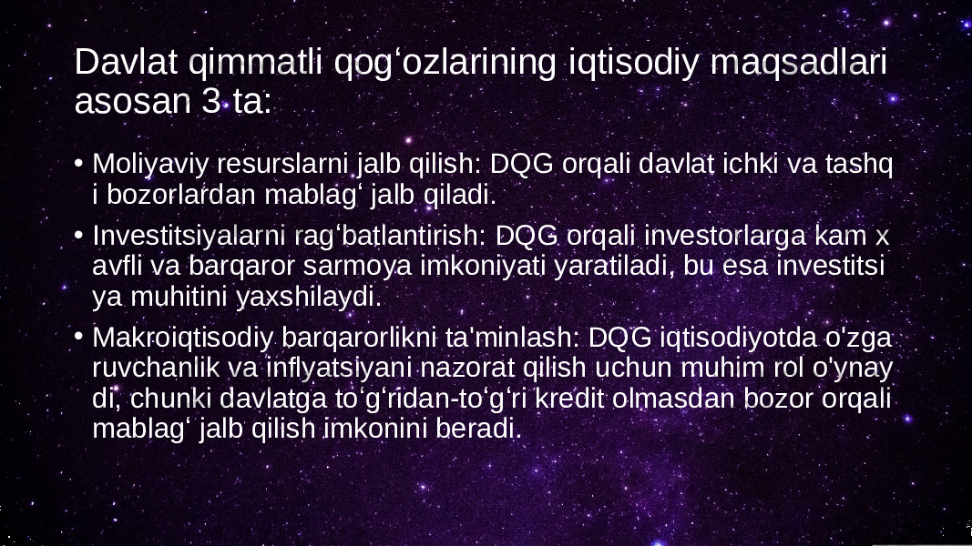 Davlat qimmatli qogʻozlarining iqtisodiy maqsadlari asosan 3 ta: • Moliyaviy resurslarni jalb qilish: DQG orqali davlat ichki va tashq i bozorlardan mablagʻ jalb qiladi. • Investitsiyalarni ragʻbatlantirish: DQG orqali investorlarga kam x avfli va barqaror sarmoya imkoniyati yaratiladi, bu esa investitsi ya muhitini yaxshilaydi. • Makroiqtisodiy barqarorlikni ta&#39;minlash: DQG iqtisodiyotda o&#39;zga ruvchanlik va inflyatsiyani nazorat qilish uchun muhim rol o&#39;ynay di, chunki davlatga toʻgʻridan-toʻgʻri kredit olmasdan bozor orqali mablagʻ jalb qilish imkonini beradi. 