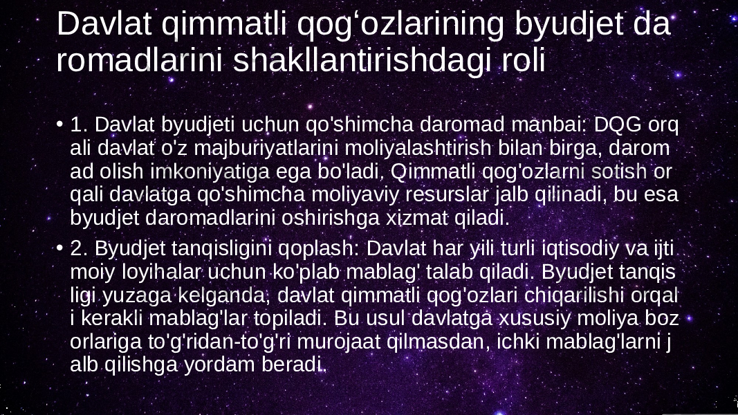 Davlat qimmatli qogʻozlarining byudjet da romadlarini shakllantirishdagi roli • 1. Davlat byudjeti uchun qo&#39;shimcha daromad manbai: DQG orq ali davlat o&#39;z majburiyatlarini moliyalashtirish bilan birga, darom ad olish imkoniyatiga ega bo&#39;ladi. Qimmatli qog&#39;ozlarni sotish or qali davlatga qo&#39;shimcha moliyaviy resurslar jalb qilinadi, bu esa byudjet daromadlarini oshirishga xizmat qiladi. • 2. Byudjet tanqisligini qoplash: Davlat har yili turli iqtisodiy va ijti moiy loyihalar uchun ko&#39;plab mablag&#39; talab qiladi. Byudjet tanqis ligi yuzaga kelganda, davlat qimmatli qog&#39;ozlari chiqarilishi orqal i kerakli mablag&#39;lar topiladi. Bu usul davlatga xususiy moliya boz orlariga to&#39;g&#39;ridan-to&#39;g&#39;ri murojaat qilmasdan, ichki mablag&#39;larni j alb qilishga yordam beradi. 