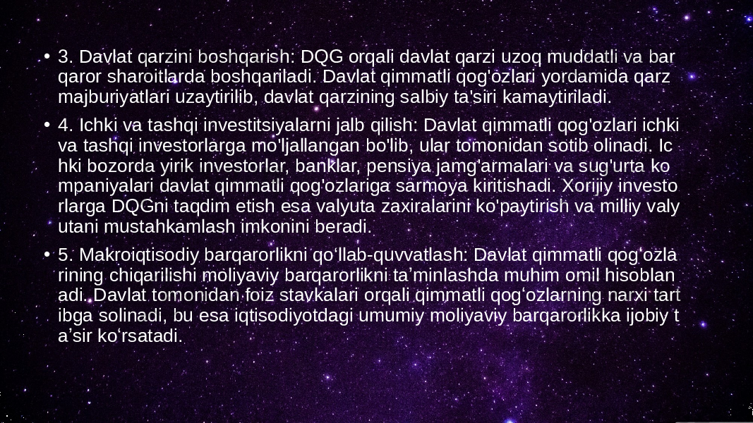 • 3. Davlat qarzini boshqarish: DQG orqali davlat qarzi uzoq muddatli va bar qaror sharoitlarda boshqariladi. Davlat qimmatli qog&#39;ozlari yordamida qarz majburiyatlari uzaytirilib, davlat qarzining salbiy ta&#39;siri kamaytiriladi. • 4. Ichki va tashqi investitsiyalarni jalb qilish: Davlat qimmatli qog&#39;ozlari ichki va tashqi investorlarga mo&#39;ljallangan bo&#39;lib, ular tomonidan sotib olinadi. Ic hki bozorda yirik investorlar, banklar, pensiya jamg&#39;armalari va sug&#39;urta ko mpaniyalari davlat qimmatli qog&#39;ozlariga sarmoya kiritishadi. Xorijiy investo rlarga DQGni taqdim etish esa valyuta zaxiralarini ko&#39;paytirish va milliy valy utani mustahkamlash imkonini beradi. • 5. Makroiqtisodiy barqarorlikni qo‘llab-quvvatlash: Davlat qimmatli qogʻozla rining chiqarilishi moliyaviy barqarorlikni taʼminlashda muhim omil hisoblan adi. Davlat tomonidan foiz stavkalari orqali qimmatli qogʻozlarning narxi tart ibga solinadi, bu esa iqtisodiyotdagi umumiy moliyaviy barqarorlikka ijobiy t aʼsir koʻrsatadi. 