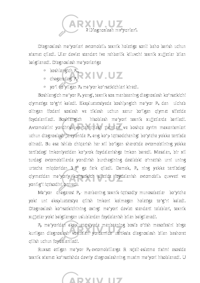  2 Diagnozlash me’yorlari. Diagnozlash me’yorlari avtomobil ь texnik holatiga sonli baho berish uchun xizmat qiladi. Ular davlat standart iva rahbarlik kiluvchi texnik xujjatlar bilan belgilanadi. Diagnozlash me’yorlariga  boshlangich P n ,  chegaradagi P p  yo’l qo’yilgan P d me’yor ko’rsatkichlari kiradi. Boshlangich me’yor P n yangi, texnik soz manbaaning diagnozlash ko’rsatkichi qiymatiga to’g’ri keladi. Ekspluatatsiyada boshlpngich me’yor P n dan ulchab olingan ifodani sozlash va tiklash uchun zarur bo’lgan qiymat sifatida foydalaniladi. Boshlangich hisoblash me’yori texnik xujjatlarda beriladi. Avtomobilni yondirish va ta’mirlash tizimlari va boshqa ayrim mexanizmlari uchun diagnozlash jarayonida P n eng ko’p iqtisodchanligi bo’yicha yakka tartibda olinadi. Bu esa ishlab chiqarish har xil bo’lgan sharoitda avtomobilning yakka tartibdagi imkoniyatidan ko’prok foydalanishga imkon beradi. Masalan, bir xil turdagi avtomobillarda yondirish burchagining dastlabki o’rnatish urni uning urtacha miqdoridan 3-8 0 ga fark qiladi. Demak, P n ning yakka tartibdagi qiymatidan me’yoriy ko’rsatkich sifatida foydalanish avtomobil ь quvvati va yonilg’i iqtisodini ortiradi. Me’yor chegarasi P p - manbaning texnik-iqtisodiy munosabatlar bo’yicha yoki uni ekspluatatsiya qilish imkoni kolmagan holatiga to’g’ri keladi. Diagnozlash ko’rsatkichining oxirgi me’yori davlat standarti talablari, texnik xujjatlar yoki belgilangan uslublardan foydalanish bilan belgilanadi. P p me’yoridan ekspluatatsiyada manbaaning bosib o’tish masofasini birga kurilgan diagnozlash vositalari yordamida uzluksiz diagnozlash bilan bashorat qilish uchun foydalaniladi. Ruxsat etilgan me’yor P d -avtomobillarga R rejali-eslatma tizimi asosida texnik xizmat ko’rsatishda davriy diagnozlashning muxim me’yori hisoblanadi. U 