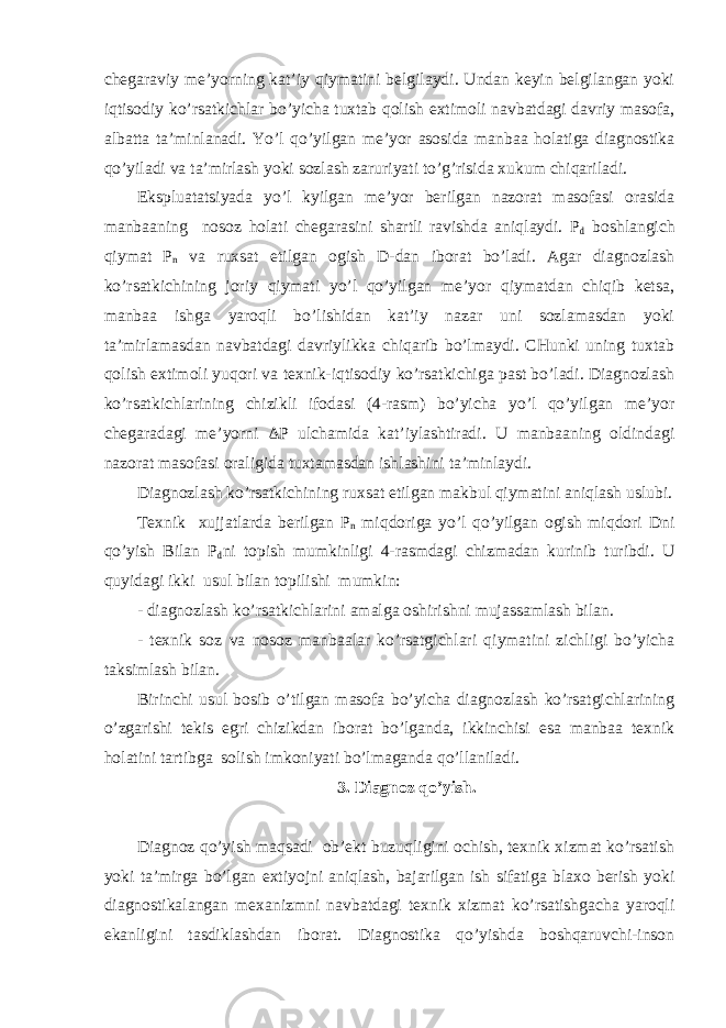 chegaraviy me’yorning kat’iy qiymatini belgilaydi. Undan keyin belgilangan yoki iqtisodiy ko’rsatkichlar bo’yicha tuxtab qolish extimoli navbatdagi davriy masofa, albatta ta’minlanadi. Yo’l qo’yilgan me’yor asosida manbaa holatiga diagnostika qo’yiladi va ta’mirlash yoki sozlash zaruriyati to’g’risida xukum chiqariladi. Ekspluatatsiyada yo’l kyilgan me’yor berilgan nazorat masofasi orasida manbaaning nosoz holati chegarasini shartli ravishda aniqlaydi. P d boshlangich qiymat P n va ruxsat etilgan ogish D-dan iborat bo’ladi. Agar diagnozlash ko’rsatkichining joriy qiymati yo’l qo’yilgan me’yor qiymatdan chiqib ketsa, manbaa ishga yaroqli bo’lishidan kat’iy nazar uni sozlamasdan yoki ta’mirlamasdan navbatdagi davriylikka chiqarib bo’lmaydi. CHunki uning tuxtab qolish extimoli yuqori va texnik-iqtisodiy ko’rsatkichiga past bo’ladi. Diagnozlash ko’rsatkichlarining chizikli ifodasi (4-rasm) bo’yicha yo’l qo’yilgan me’yor chegaradagi me’yorni Δ P ulchamida kat’iylashtiradi. U manbaaning oldindagi nazorat masofasi oraligida tuxtamasdan ishlashini ta’minlaydi. Diagnozlash ko’rsatkichining ruxsat etilgan makbul qiymatini aniqlash uslubi. Texnik xujjatlarda berilgan P n miqdoriga yo’l qo’yilgan ogish miqdori Dni qo’yish Bilan P d ni topish mumkinligi 4-rasmdagi chizmadan kurinib turibdi. U quyidagi ikki usul bilan topilishi mumkin: - diagnozlash ko’rsatkichlarini amalga oshirishni mujassamlash bilan. - texnik soz va nosoz manbaalar ko’rsatgichlari qiymatini zichligi bo’yicha taksimlash bilan. Birinchi usul bosib o’tilgan masofa bo’yicha diagnozlash ko’rsatgichlarining o’zgarishi tekis egri chizikdan iborat bo’lganda, ikkinchisi esa manbaa texnik holatini tartibga solish imkoniyati bo’lmaganda qo’llaniladi. 3. Diagnoz qo’yish. Diagnoz qo’yish maqsadi ob’ekt buzuqligini ochish, texnik xizmat ko’rsatish yoki ta’mirga bo’lgan extiyojni aniqlash, bajarilgan ish sifatiga blaxo berish yoki diagnostikalangan mexanizmni navbatdagi texnik xizmat ko’rsatishgacha yaroqli ekanligini tasdiklashdan iborat. Diagnostika qo’yishda boshqaruvchi-inson 