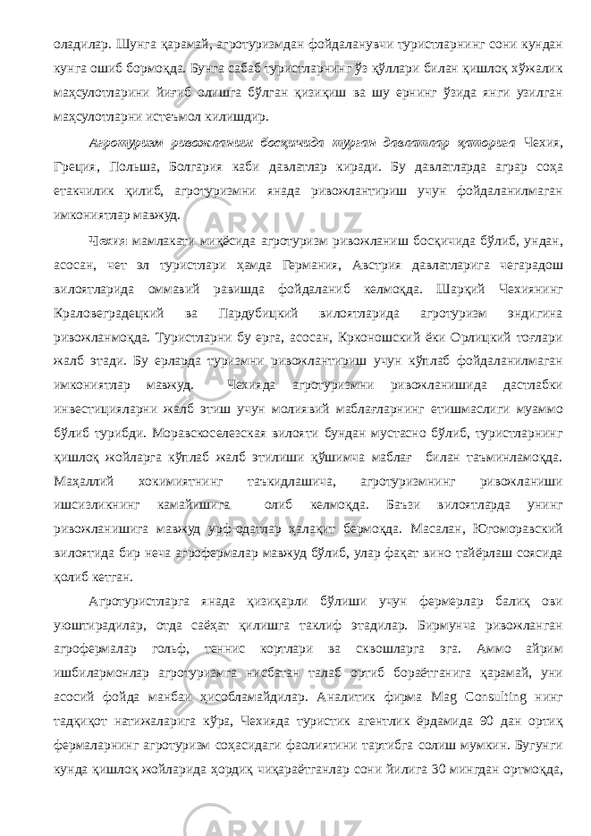 оладилар. Шунга қарамай, агротуризмдан фойдаланувчи туристларнинг сони кундан кунга ошиб бормоқда. Бунга сабаб туристларнинг ўз қўллари билан қишлоқ хўжалик маҳсулотларини йиғиб олишга бўлган қизиқиш ва шу ернинг ўзида янги узилган маҳсулотларни истеъмол килишдир. Агротуризм ривожланиш босқичида тур ган давлатлар қаторига Чехия, Г реция, Пол ь ша, Болгария каби давлатлар киради. Бу давлатларда аграр соҳа етакчилик қилиб, агротуризмни янада ривожлантириш учун фойдаланилмаган имкониятлар мавжуд. Чехия мамлакати миқёсида агротуризм ривожланиш босқичида бўлиб, ундан, асосан, чет эл туристлари ҳамда Германия, Австрия давлатларига чегарадош вилоятларида оммавий равишда фойдаланиб келмоқда. Шарқий Чехиянинг Краловеградецкий ва Пардубицкий вилоятларида агротуризм эндигина ривожланмоқда. Туристларни бу ерга, асосан, Крконошский ёки Орлицкий тоғлари жалб этади. Бу ерларда туризмни ривожлантириш учун кўплаб фойдаланилмаган имкониятлар мавжуд. Чехияда агротуризмни ривожланишида дастлабки инвестицияларни жалб этиш учун молиявий маблағларнинг етишмаслиги муаммо бўлиб турибди. Моравскоселезская вилояти бундан мустасно бўлиб, туристларнинг қишлоқ жойларга кўплаб жалб этилиши қўшимча маблағ билан таъминламоқда. Маҳаллий хокимиятнинг таъкидлашича, агротуризмнинг ривожланиши ишсизликнинг камайишига олиб келмоқда. Баъзи вилоятларда унинг ривожланишига мавжуд урф-одатлар ҳалақит бермоқда. Масалан, Югоморавский вилоятида бир неча агрофермалар мавжуд бўлиб, улар фақат вино тайёрлаш соясида қолиб кетган. Агротуристларга янада қизиқарли бўлиши учун фермерлар балиқ ови уюштирадилар, отда саёҳат қилишга таклиф этадилар. Бирмунча ривожланган агрофермалар гольф, теннис кортлари ва сквошларга эга. Аммо айрим ишбилармонлар агротуризмга нисбатан талаб ортиб бораётганига қарамай, уни асосий фойда манбаи ҳисобламайдилар. Аналитик фирма Mag Consulting нинг тадқиқот натижаларига кўра, Чехияда туристик агентлик ёрдамида 90 дан ортиқ фермаларнинг агротуризм соҳасидаги фаолиятини тартибга солиш мумкин. Бугунги кунда қишлоқ жойларида ҳордиқ чиқараётганлар сони йилига 30 мингдан ортмоқда, 