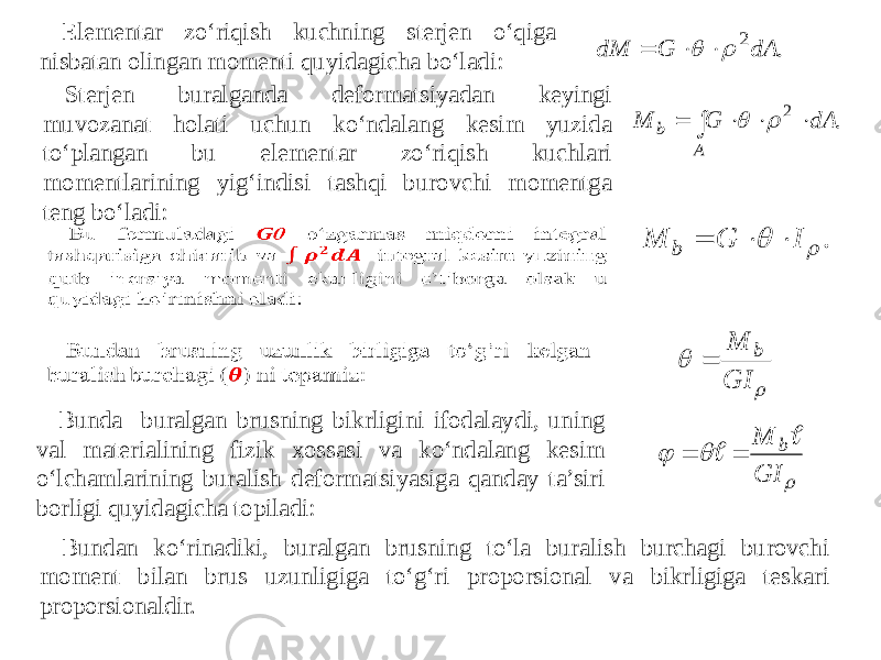 Elementar zo‘riqish kuchning sterjen o‘qiga nisbatan olingan momenti quyidagicha bo‘ladi: Sterjen buralganda deformatsiyadan keyingi muvozanat holati uchun ko‘ndalang kesim yuzida to‘plangan bu elementar zo‘riqish kuchlari momentlarining yig‘indisi tashqi burovchi momentga teng bo‘ladi: Bunda buralgan brusning bikrligini ifodalaydi, uning val materialining fizik xossasi va ko‘ndalang kesim o‘lchamlarining buralish deformatsiyasiga qanday ta’siri borligi quyidagicha topiladi: Bundan ko‘rinadiki, buralgan brusning to‘la buralish burchagi burovchi moment bilan brus uzunligiga to‘g‘ri proporsional va bikrligiga teskari proporsionaldir.. 2dA G dM      . 2      A b dA G M   .   I G M b      GI M b     GI M b    