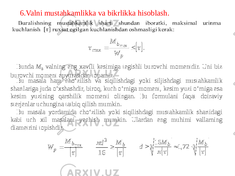 6.Valni mustahkamlikka va bikrlikka hisoblash. Bunda M b valning eng xavfli kesimiga tegishli burovchi momentdir. Uni biz burovchi moment epyurasidan topamiz. Bu masala ham cho‘zilish va siqilishdagi yoki siljishdagi mustahkamlik shartlariga juda o‘xshashdir, biroq, kuch o‘rniga moment, kesim yuzi o‘rniga esa kesim yuzining qarshilik momenti olingan. Bu formulani faqat doiraviy sterjenlar uchungina tatbiq qilish mumkin. Bu masala yordamida cho‘zilish yoki siqilishdagi mustahkamlik shartidagi kabi uch xil masalani yechish mumkin. Ulardan eng muhimi vallarning diametrini topishdir.  . m ax max     p b W M    m axb p M W      b M d  16 3     3 3 72,1 16    b b M M d    