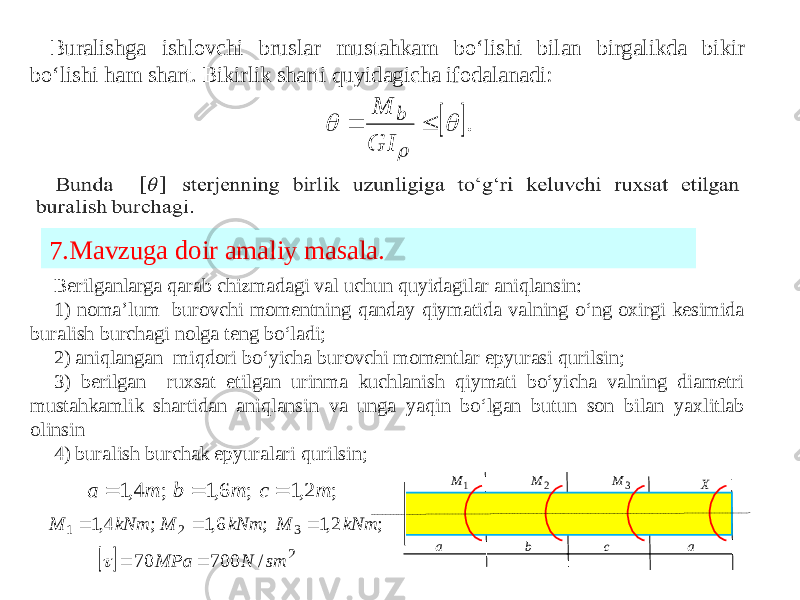 Buralishga ishlovchi bruslar mustahkam bo‘lishi bilan birgalikda bikir bo‘lishi ham shart. Bikirlik sharti quyidagicha ifodalanadi: Berilganlarga qarab chizmadagi val uchun quyidagilar aniqlansin: 1) noma’lum burovchi momentning qanday qiymatida valning o‘ng oxirgi kesimida buralish burchagi nolga teng bo‘ladi; 2) aniqlangan miqdori bo‘yicha burovchi momentlar epyurasi qurilsin; 3) berilgan ruxsat etilgan urinma kuchlanish qiymati bo‘yicha valning diametri mustahkamlik shartidan aniqlansin va unga yaqin bo‘lgan butun son bilan yaxlitlab olinsin 4) buralish burchak epyuralari qurilsin;7.Mavzuga doir amaliy masala.  .    GI M b 1 M 2 M 3 M X a b c a ; 2,1 ; 6,1 ; 4,1 m c m b m a    ; 2,1 ; 6,1 ; 4,1 3 2 1 kNm M kNm M kNm M      2 / 700 70 sm N MPa    